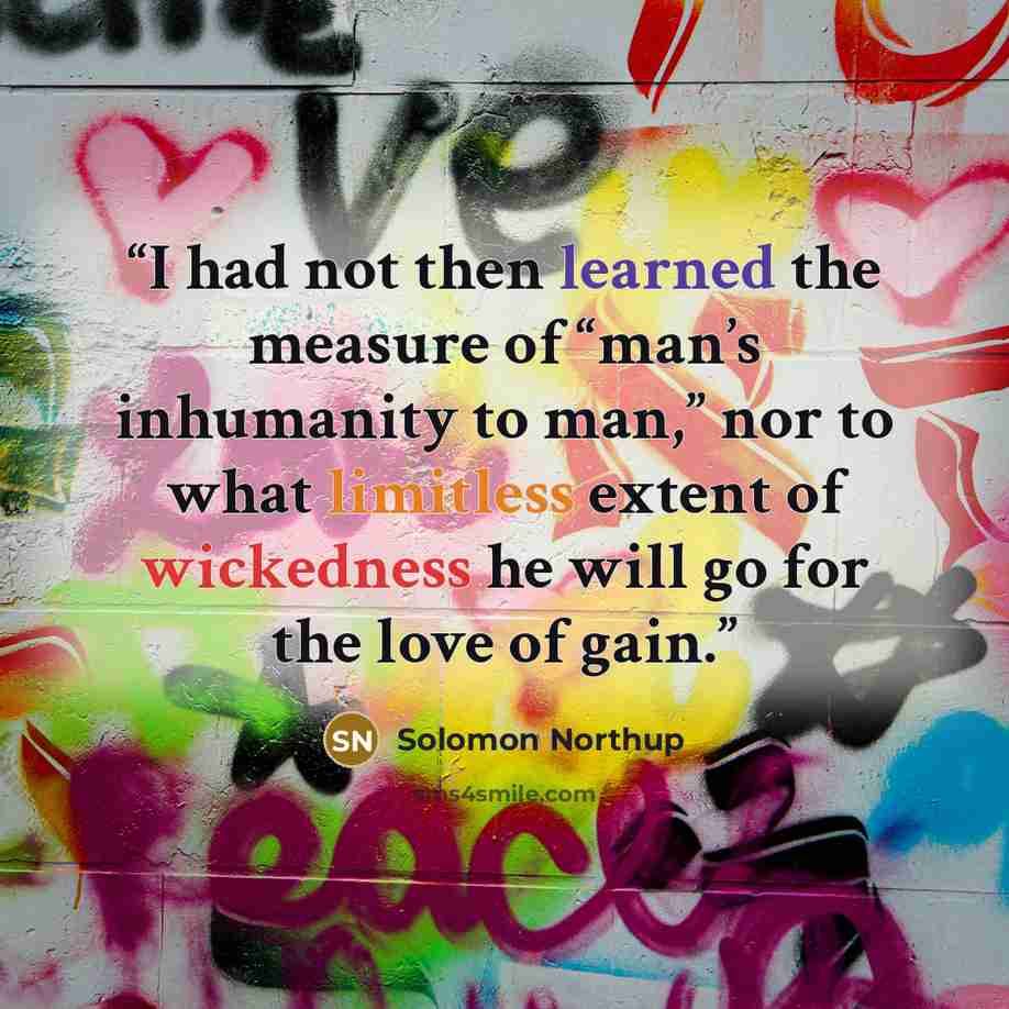 “I had not then learned the measure of “man’s inhumanity to man,” nor to what limitless extent of wickedness he will go for the love of gain.” quote by Solomon Northup