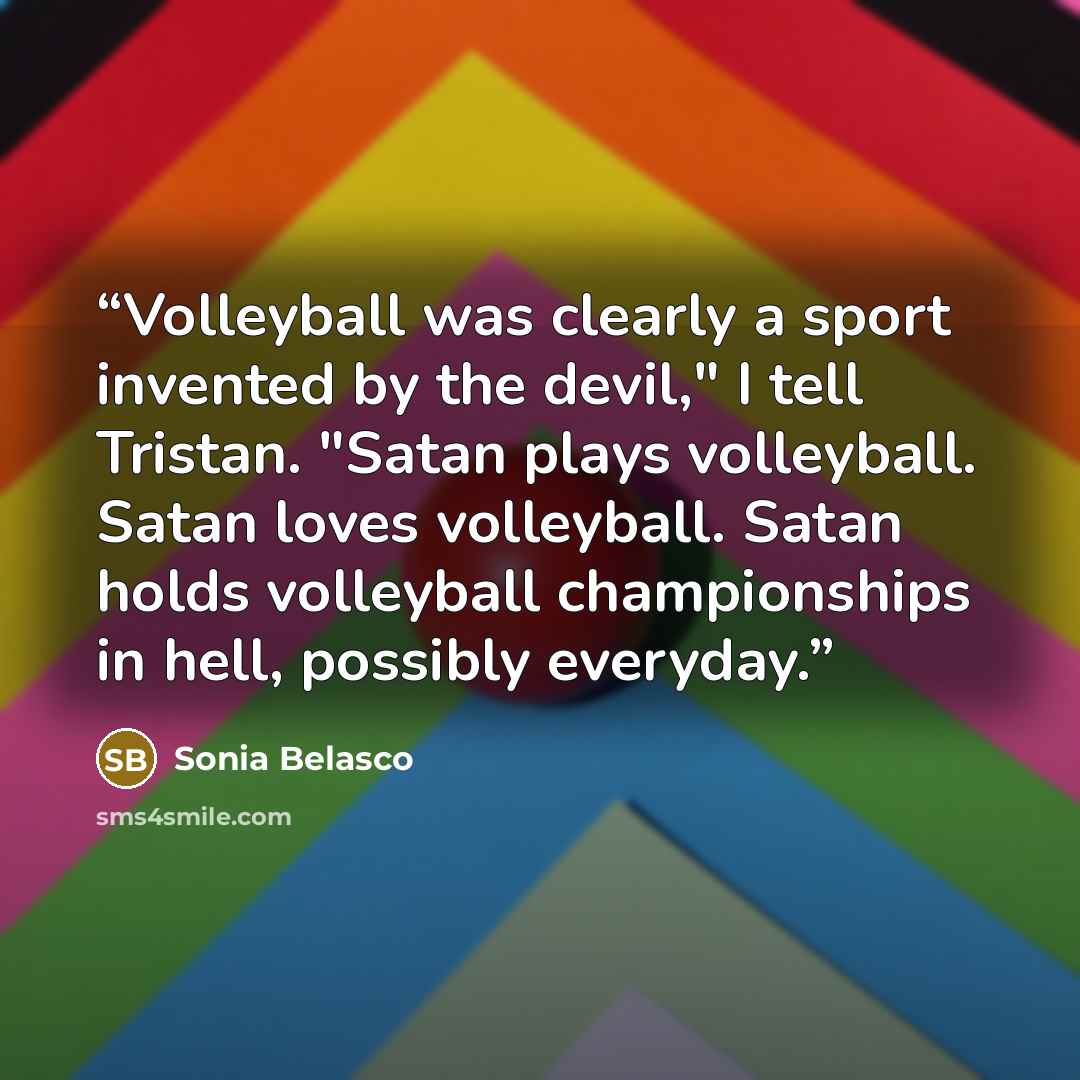 “Volleyball was clearly a sport invented by the devil," I tell Tristan. "Satan plays volleyball. Satan loves volleyball. Satan holds volleyball championships in hell, possibly everyday.” quote by Sonia Belasco