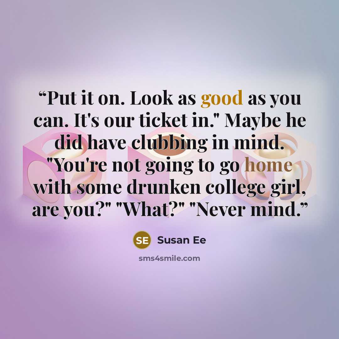“Put it on. Look as good as you can. It's our ticket in." Maybe he did have clubbing in mind. "You're not going to go home with some drunken college girl, are you?" "What?" "Never mind.” quote by Susan Ee