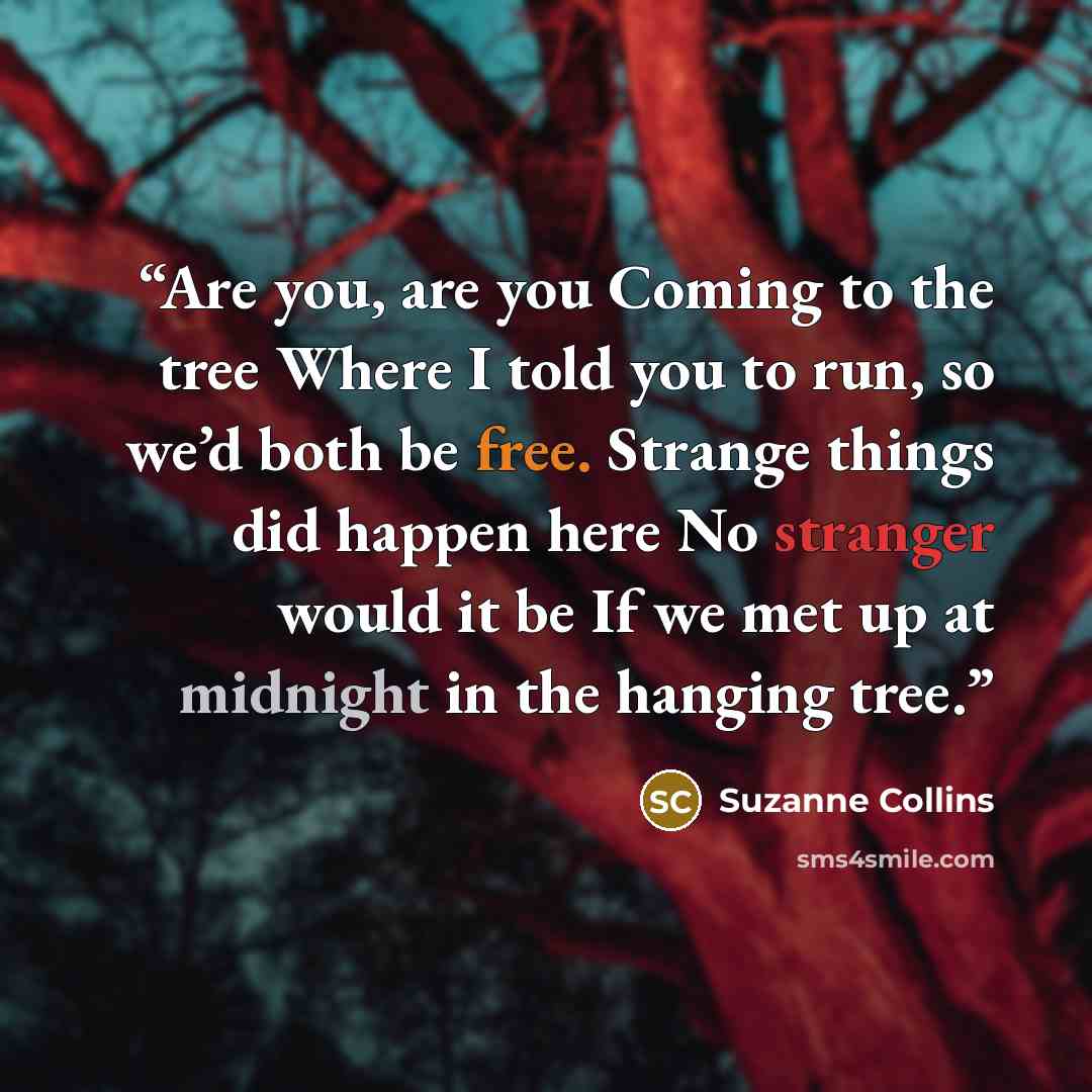 “Are you, are you Coming to the tree Where I told you to run, so we’d both be free. Strange things did happen here No stranger would it be If we met up at midnight in the hanging tree.” quote by Suzanne Collins