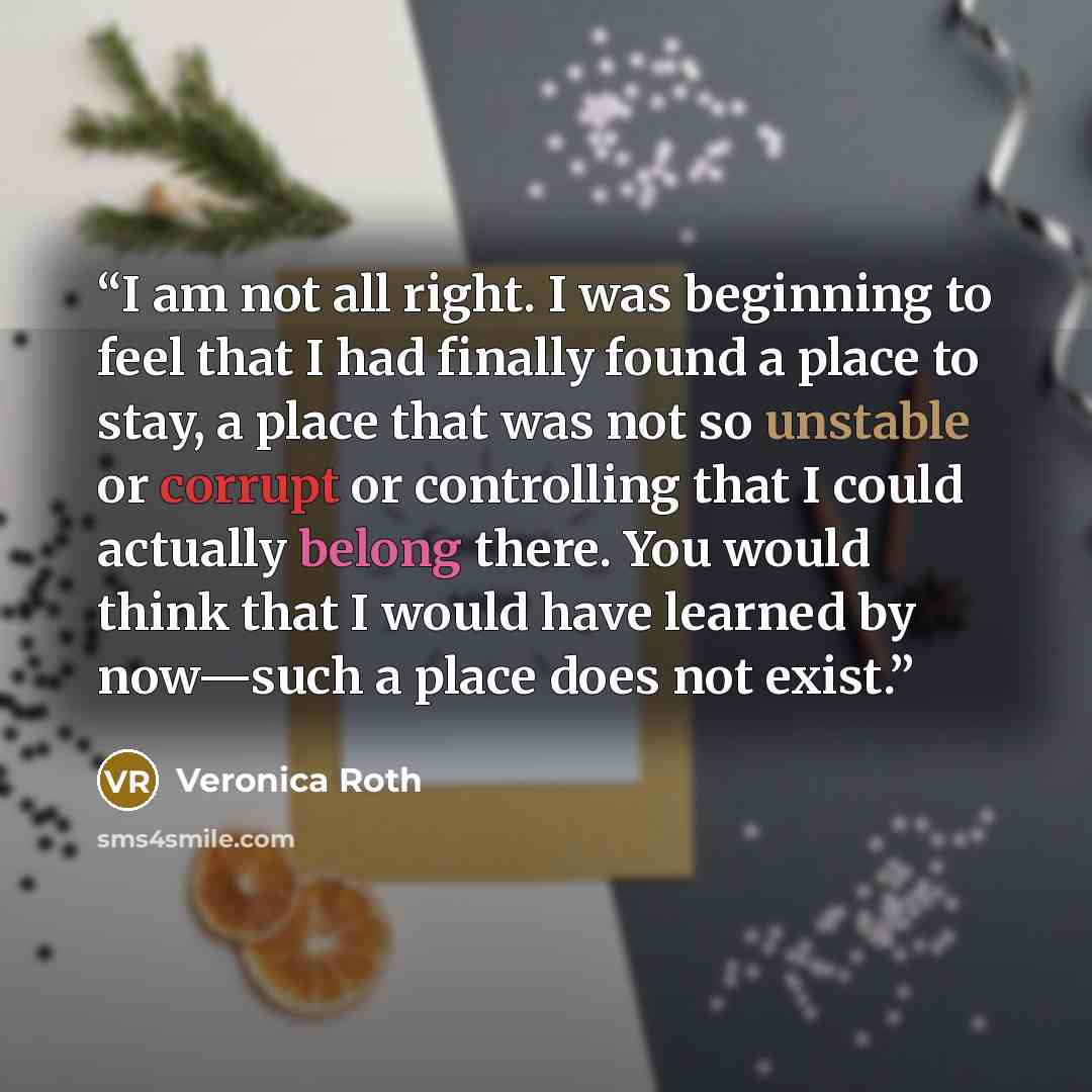 “I am not all right. I was beginning to feel that I had finally found a place to stay, a place that was not so unstable or corrupt or controlling that I could actually belong there. You would think that I would have learned by now—such a place does not exist.” quote by Veronica Roth