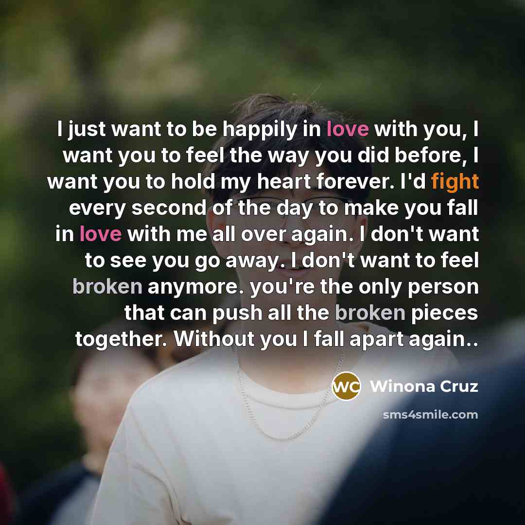 “I just want to be happily in love with you, I want you to feel the way you did before, I want you to hold my heart forever. I'd fight every second of the day to make you fall in love with me all over again. I don't want to see you go away. I don't want to feel broken anymore. you're the only…” quote by Winona Cruz