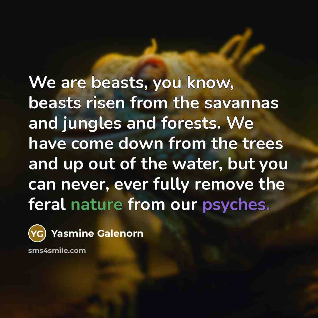 “We are beasts, you know, beasts risen from the savannas and jungles and forests. We have come down from the trees and up out of the water, but you can never, ever fully remove the feral nature from our psyches.” quote by Yasmine Galenorn