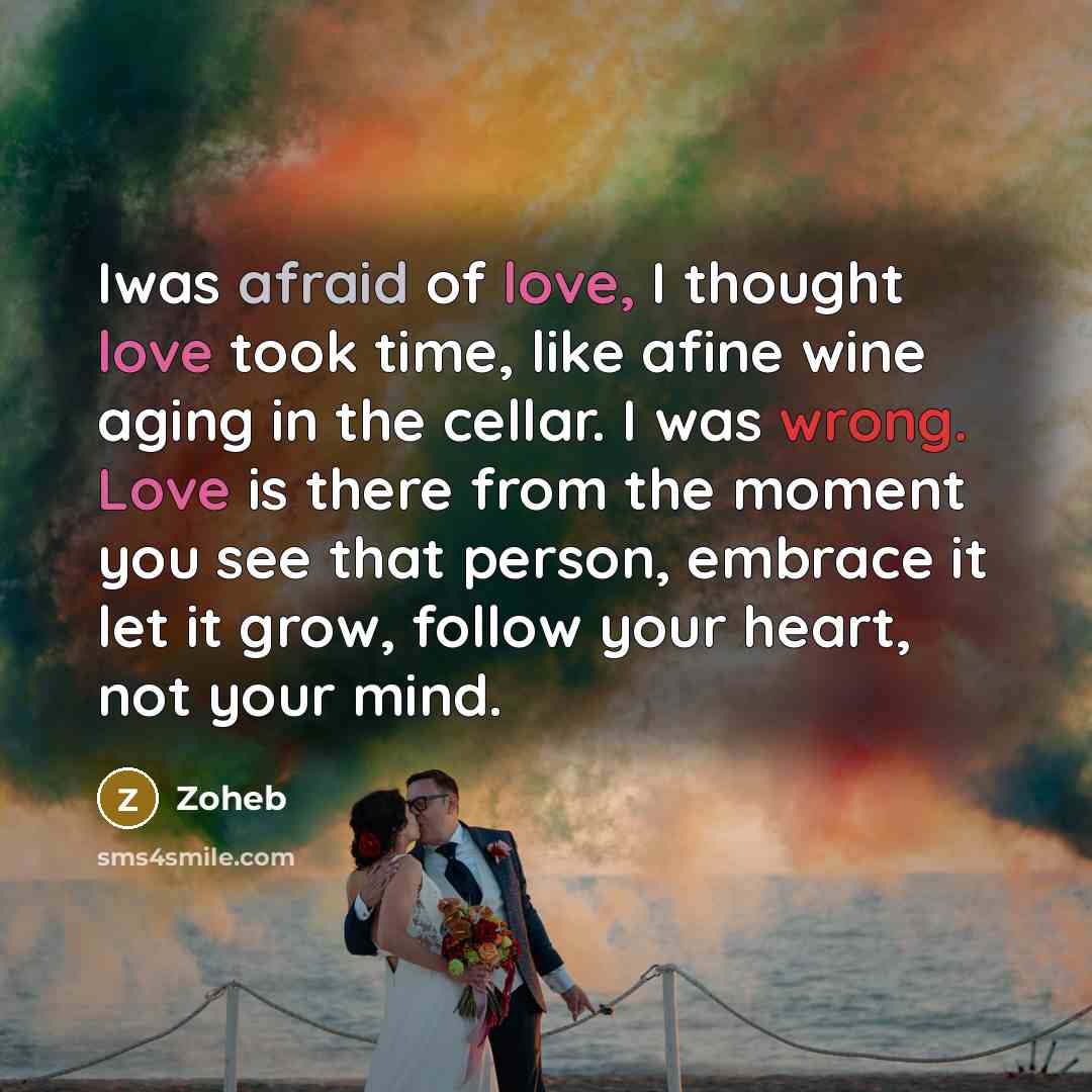 “Iwas afraid of love, I thought love took time, like afine wine aging in the cellar. I was wrong. Love is there from the moment you see that person, embrace it let it grow, follow your heart, not your mind.” quote by Zoheb