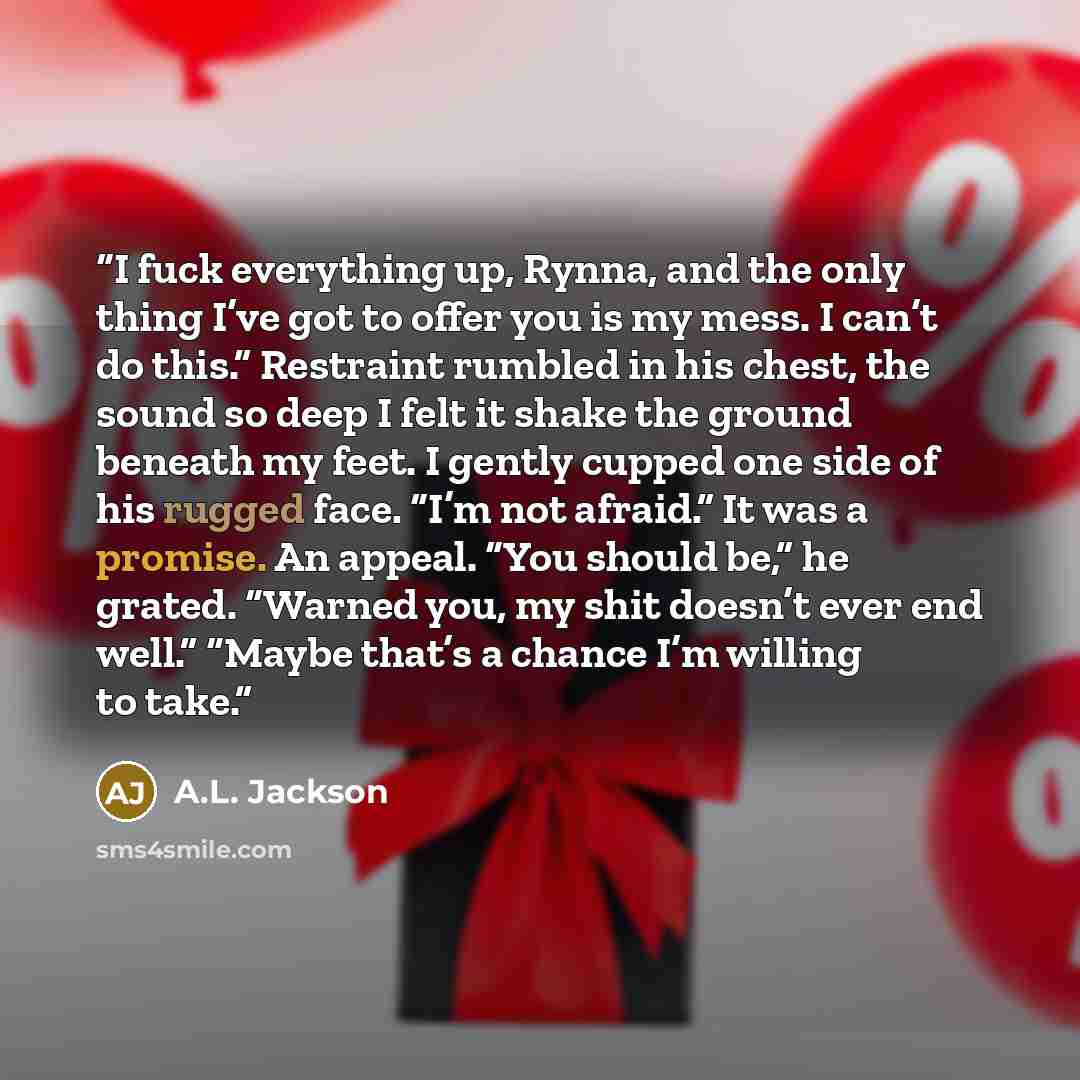“I fuck everything up, Rynna, and the only thing I’ve got to offer you is my mess. I can’t do this.” Restraint rumbled in his chest, the sound so deep I felt it shake the ground beneath my feet. I gently cupped one side of his rugged face. “I’m not afraid.” It was a promise. An appeal. “You should…” quote by A.L. Jackson