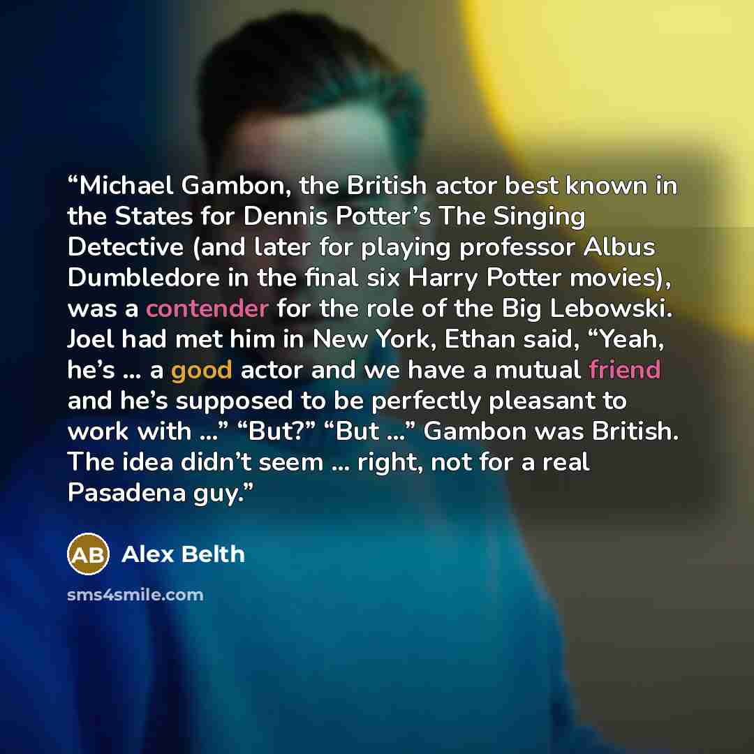“Michael Gambon, the British actor best known in the States for Dennis Potter’s The Singing Detective (and later for playing professor Albus Dumbledore in the final six Harry Potter movies), was a contender for the role of the Big Lebowski. Joel had met him in New York, Ethan said, “Yeah, he’s … a…” quote by Alex Belth