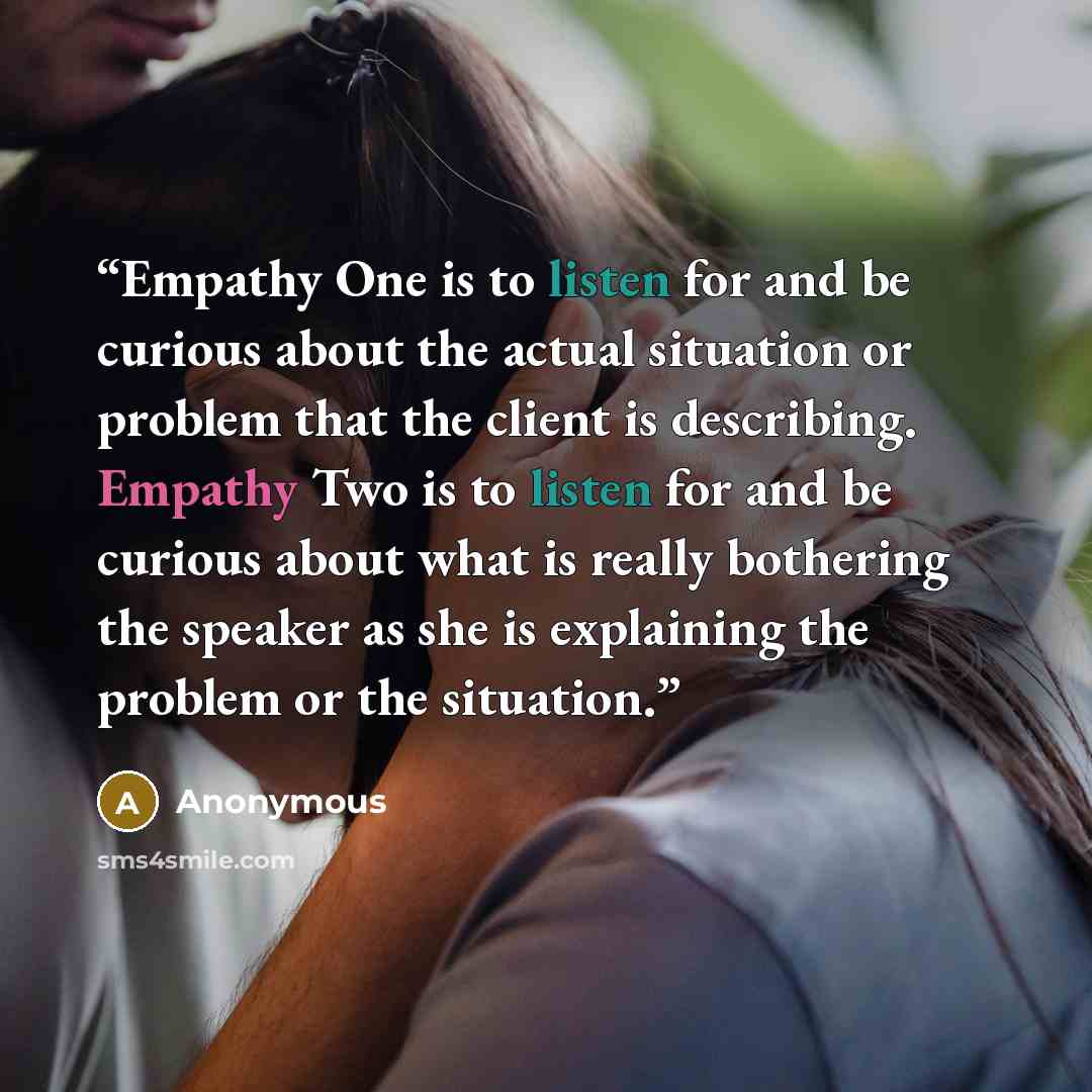 “Empathy One is to listen for and be curious about the actual situation or problem that the client is describing. Empathy Two is to listen for and be curious about what is really bothering the speaker as she is explaining the problem or the situation.” quote by Anonymous