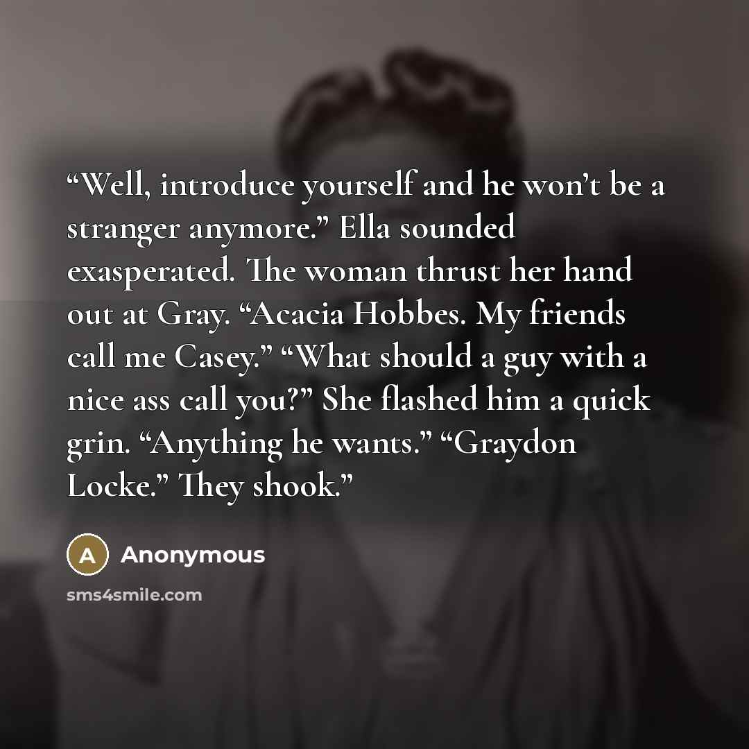 “Well, introduce yourself and he won’t be a stranger anymore.” Ella sounded exasperated. The woman thrust her hand out at Gray. “Acacia Hobbes. My friends call me Casey.” “What should a guy with a nice ass call you?” She flashed him a quick grin. “Anything he wants.” “Graydon Locke.” They shook.” quote by Anonymous