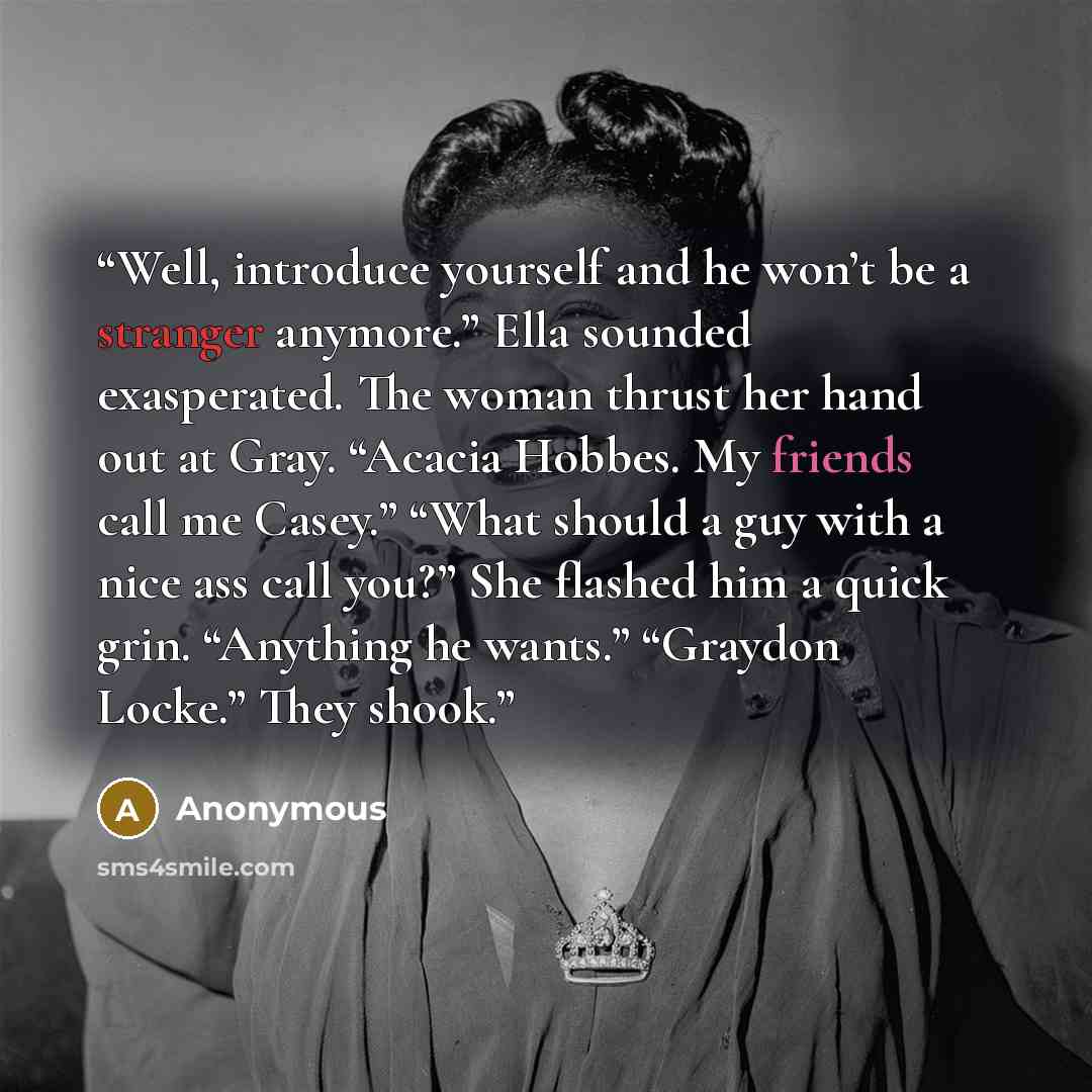 “Well, introduce yourself and he won’t be a stranger anymore.” Ella sounded exasperated. The woman thrust her hand out at Gray. “Acacia Hobbes. My friends call me Casey.” “What should a guy with a nice ass call you?” She flashed him a quick grin. “Anything he wants.” “Graydon Locke.” They shook.” quote by Anonymous