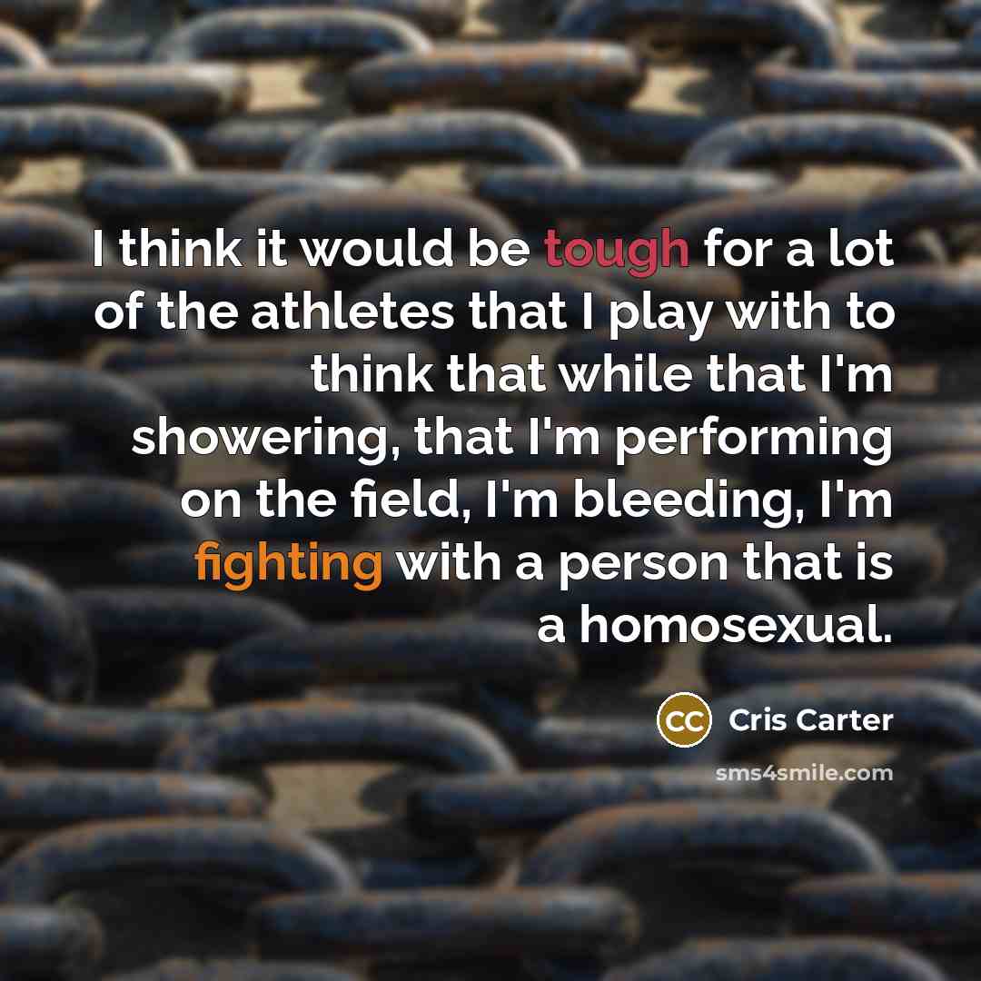 “I think it would be tough for a lot of the athletes that I play with to think that while that I'm showering, that I'm performing on the field, I'm bleeding, I'm fighting with a person that is a homosexual.” quote by Cris Carter