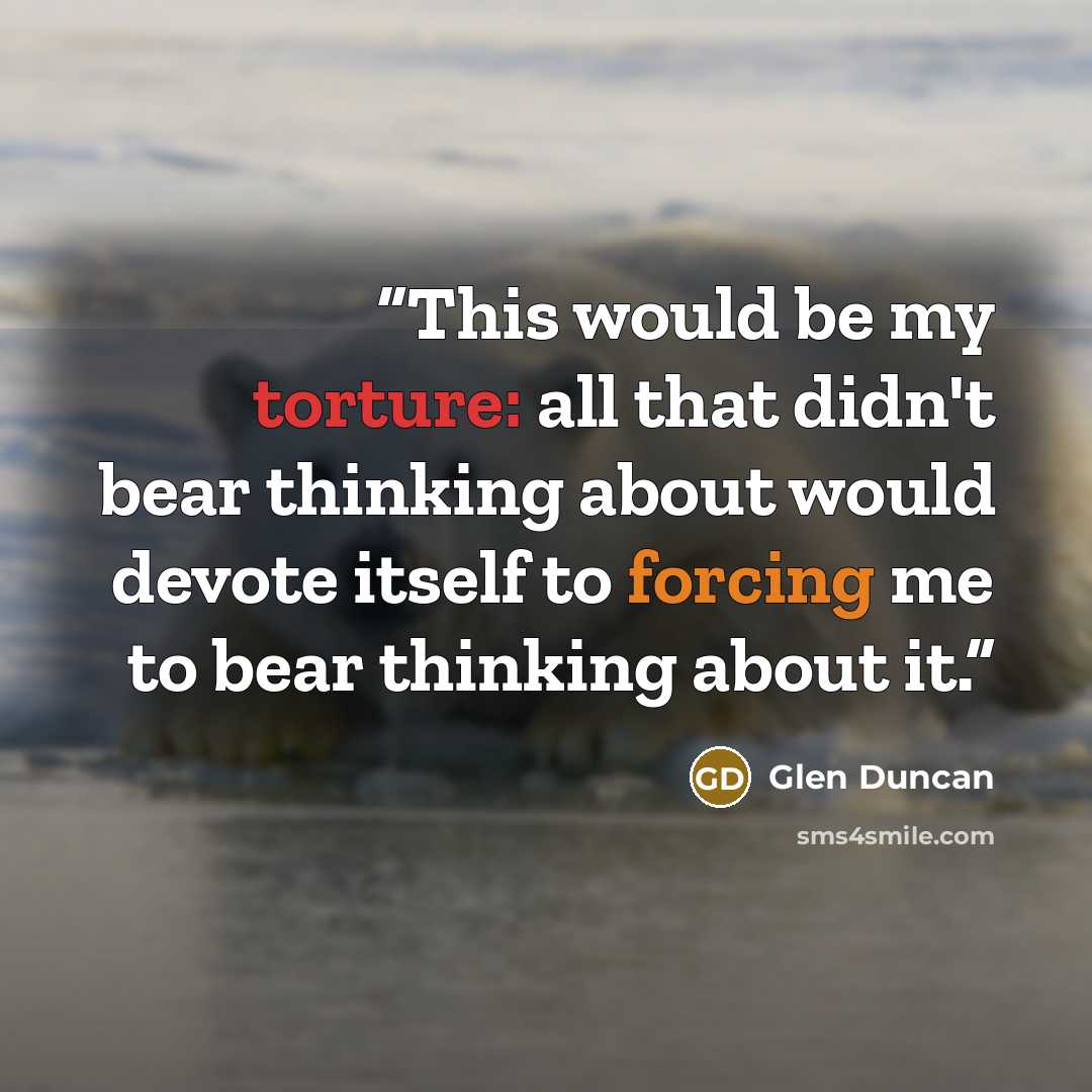 “This would be my torture: all that didn't bear thinking about would devote itself to forcing me to bear thinking about it.” quote by Glen Duncan