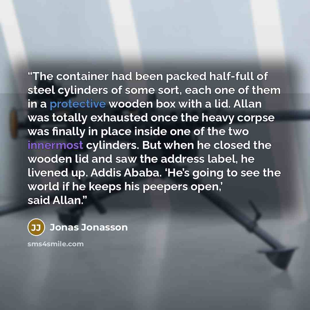 “The container had been packed half-full of steel cylinders of some sort, each one of them in a protective wooden box with a lid. Allan was totally exhausted once the heavy corpse was finally in place inside one of the two innermost cylinders. But when he closed the wooden lid and saw the address…” quote by Jonas Jonasson