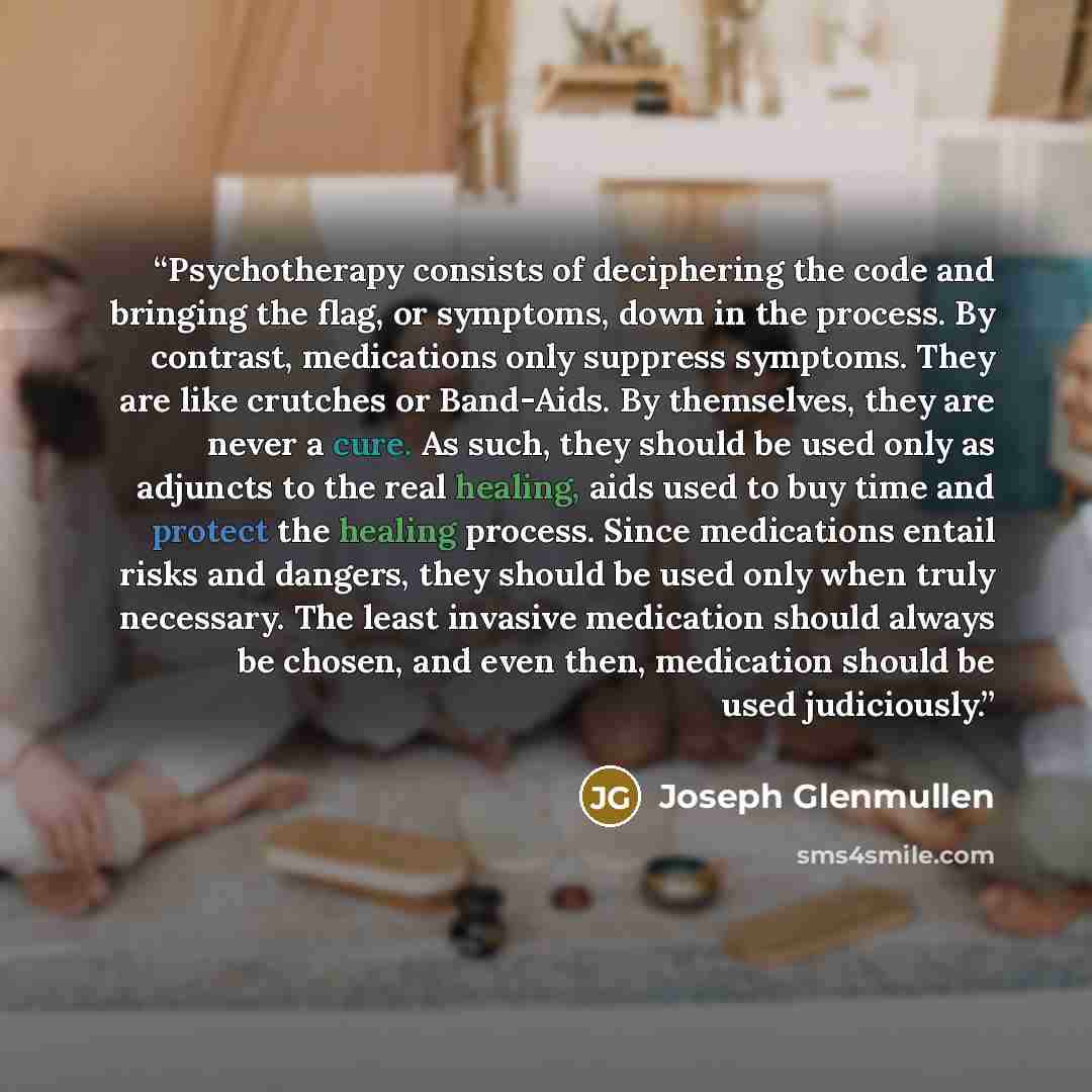 “Psychotherapy consists of deciphering the code and bringing the flag, or symptoms, down in the process. By contrast, medications only suppress symptoms. They are like crutches or Band-Aids. By themselves, they are never a cure. As such, they should be used only as adjuncts to the real healing…” quote by Joseph Glenmullen