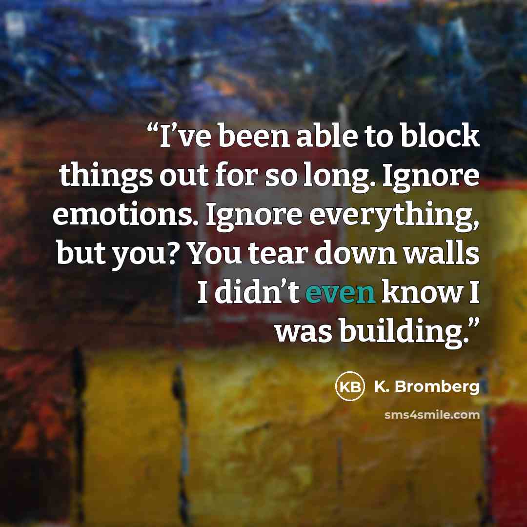 “I’ve been able to block things out for so long. Ignore emotions. Ignore everything, but you? You tear down walls I didn’t even know I was building.” quote by K. Bromberg