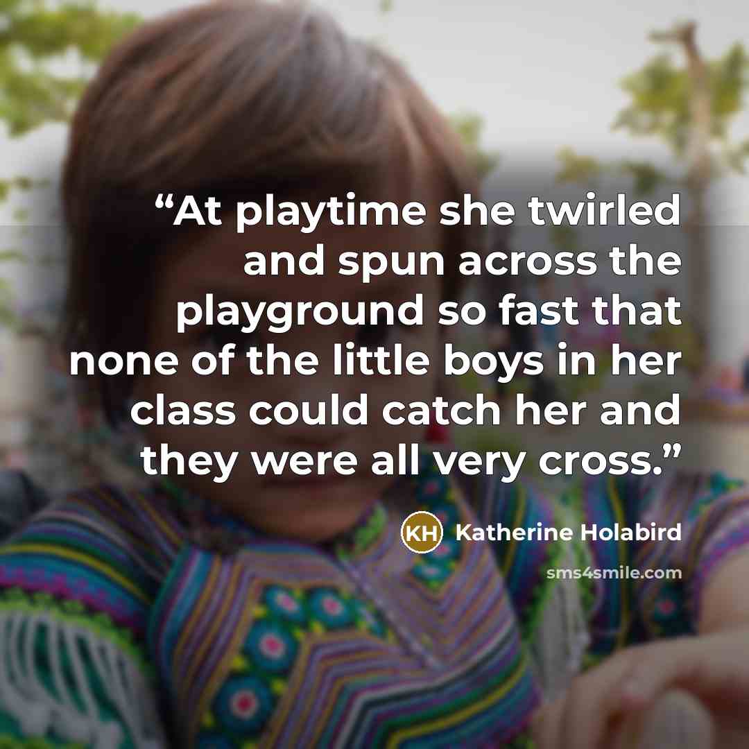 “At playtime she twirled and spun across the playground so fast that none of the little boys in her class could catch her and they were all very cross.” quote by Katherine Holabird