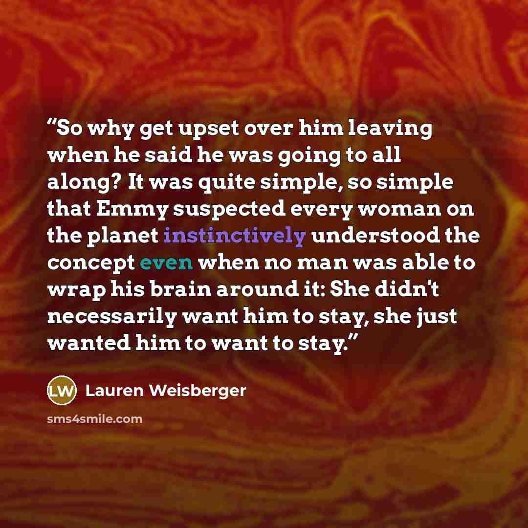 “So why get upset over him leaving when he said he was going to all along? It was quite simple, so simple that Emmy suspected every woman on the planet instinctively understood the concept even when no man was able to wrap his brain around it: She didn't necessarily want him to stay, she just…” quote by Lauren Weisberger