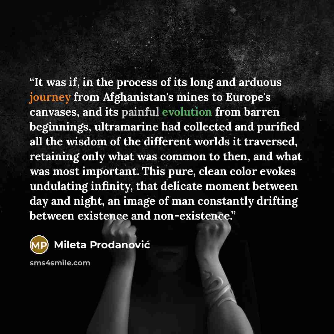 “It was if, in the process of its long and arduous journey from Afghanistan's mines to Europe's canvases, and its painful evolution from barren beginnings, ultramarine had collected and purified all the wisdom of the different worlds it traversed, retaining only what was common to then, and what…” quote by Mileta Prodanović