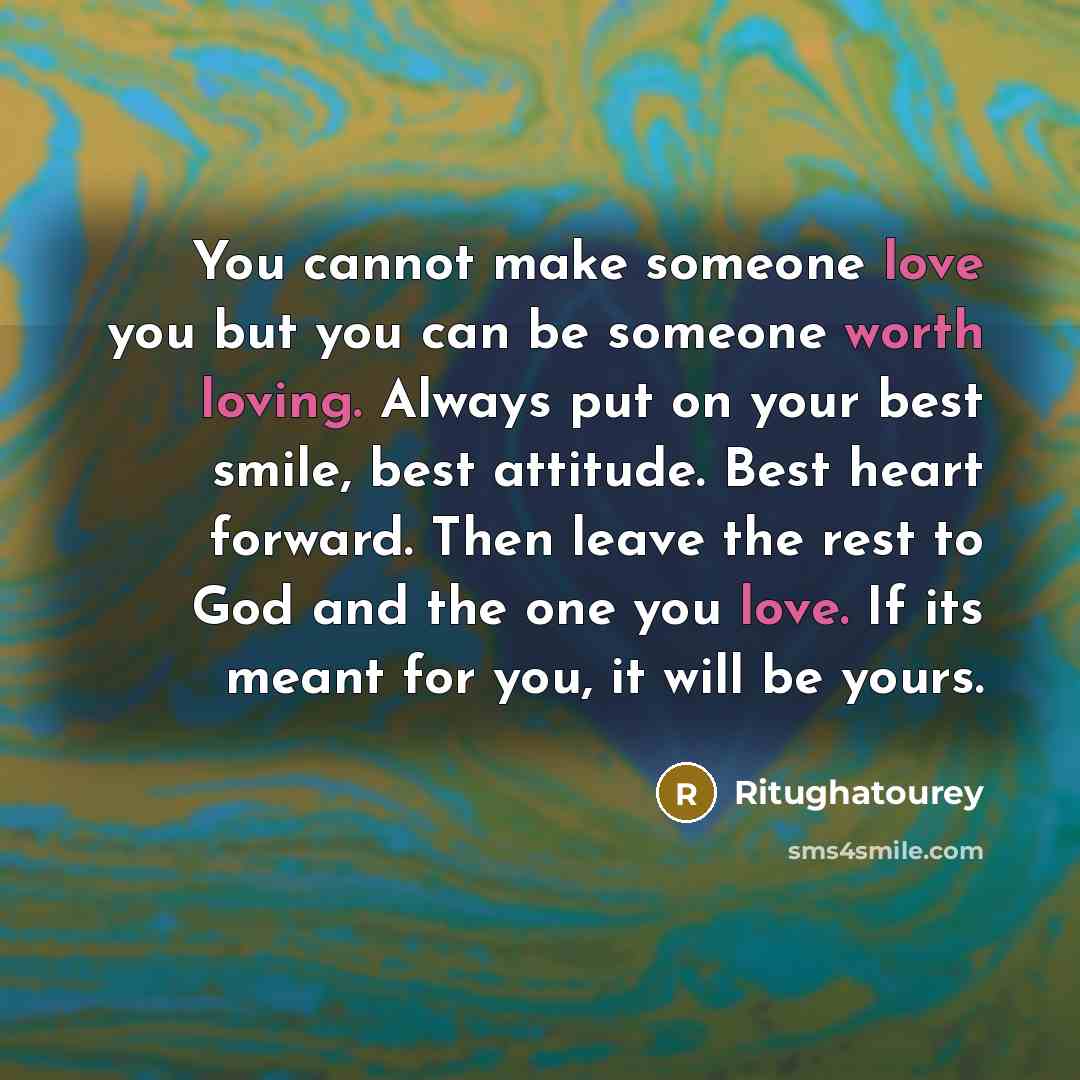 “You cannot make someone love you but you can be someone worth loving. Always put on your best smile, best attitude. Best heart forward. Then leave the rest to God and the one you love. If its meant for you, it will be yours.” quote by Ritughatourey
