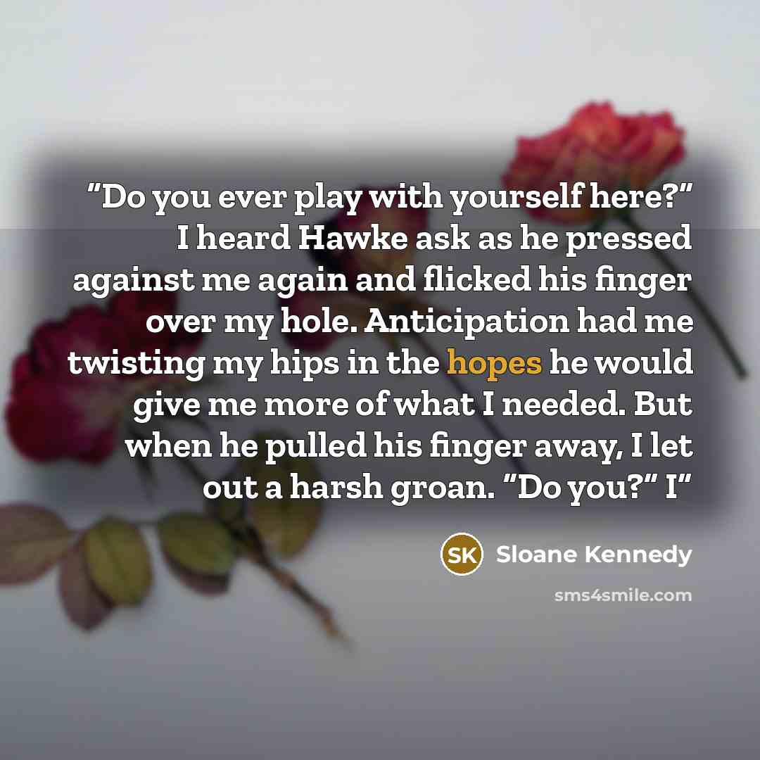 “Do you ever play with yourself here?” I heard Hawke ask as he pressed against me again and flicked his finger over my hole. Anticipation had me twisting my hips in the hopes he would give me more of what I needed. But when he pulled his finger away, I let out a harsh groan. “Do you?” I” quote by Sloane Kennedy