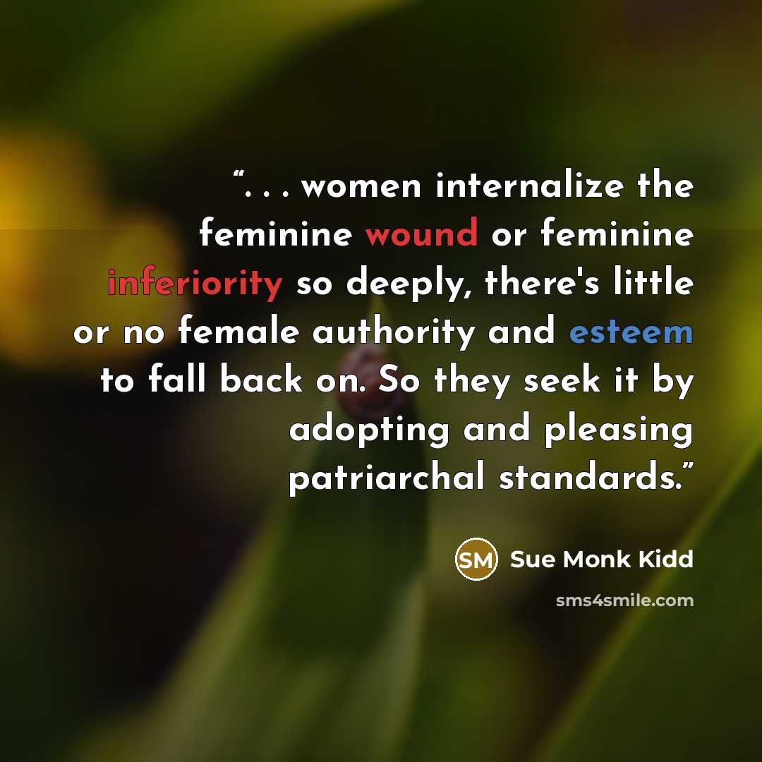 “. . . women internalize the feminine wound or feminine inferiority so deeply, there's little or no female authority and esteem to fall back on. So they seek it by adopting and pleasing patriarchal standards.” quote by Sue Monk Kidd