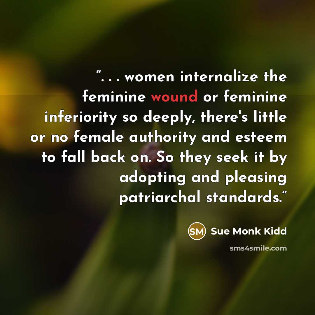 “. . . women internalize the feminine wound or feminine inferiority so deeply, there's little or no female authority and esteem to fall back on. So they seek it by adopting and pleasing patriarchal standards.” quote by Sue Monk Kidd