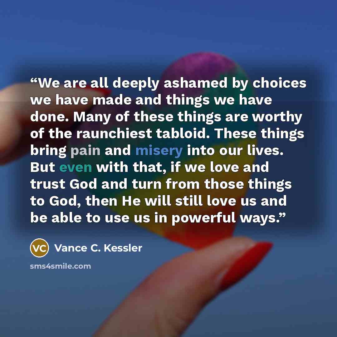 “We are all deeply ashamed by choices we have made and things we have done. Many of these things are worthy of the raunchiest tabloid. These things bring pain and misery into our lives. But even with that, if we love and trust God and turn from those things to God, then He will still love us and be…” quote by Vance C. Kessler