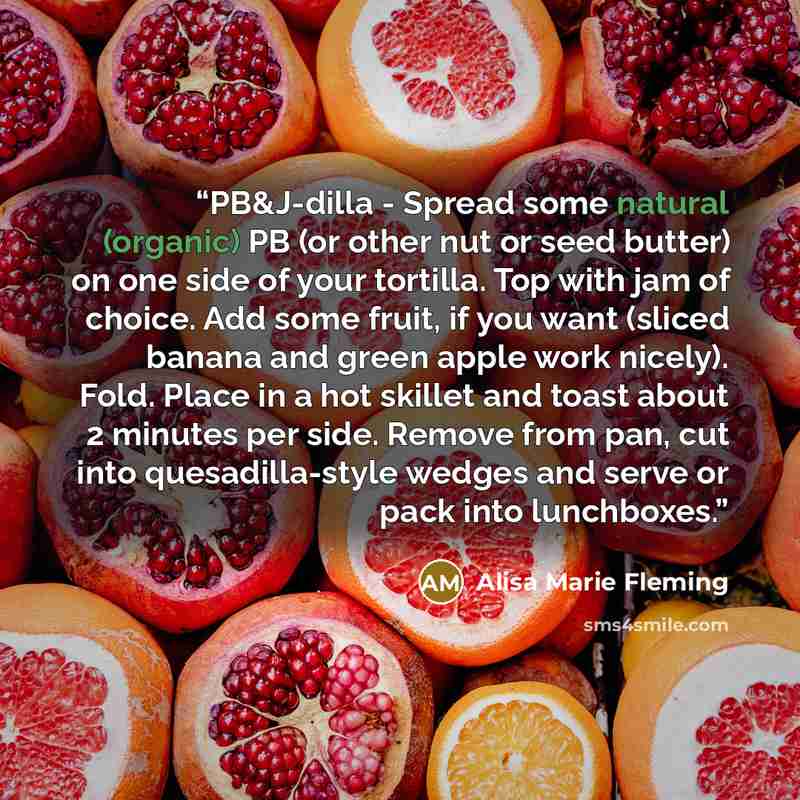 “PB&J-dilla - Spread some natural (organic) PB (or other nut or seed butter) on one side of your tortilla. Top with jam of choice. Add some fruit, if you want (sliced banana and green apple work nicely). Fold. Place in a hot skillet and toast about 2 minutes per side. Remove from pan, cut into…” quote by Alisa Marie Fleming