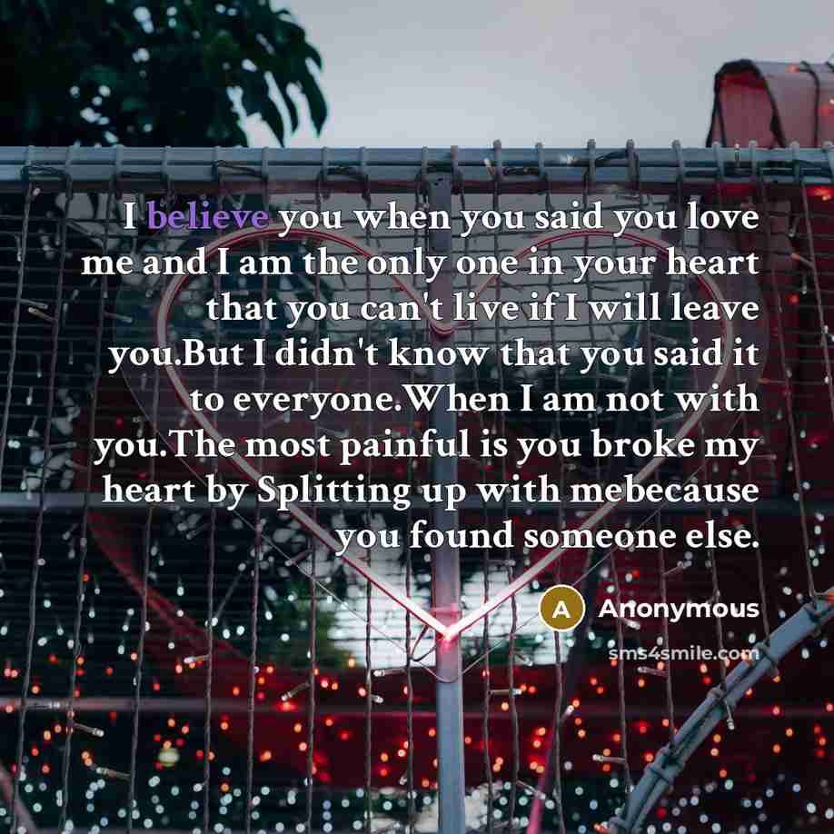 “I believe you when you said you love me and I am the only one in your heart that you can't live if I will leave you.But I didn't know that you said it to everyone.When I am not with you.The most painful is you broke my heart by Splitting up with mebecause you found someone else.” quote by Anonymous