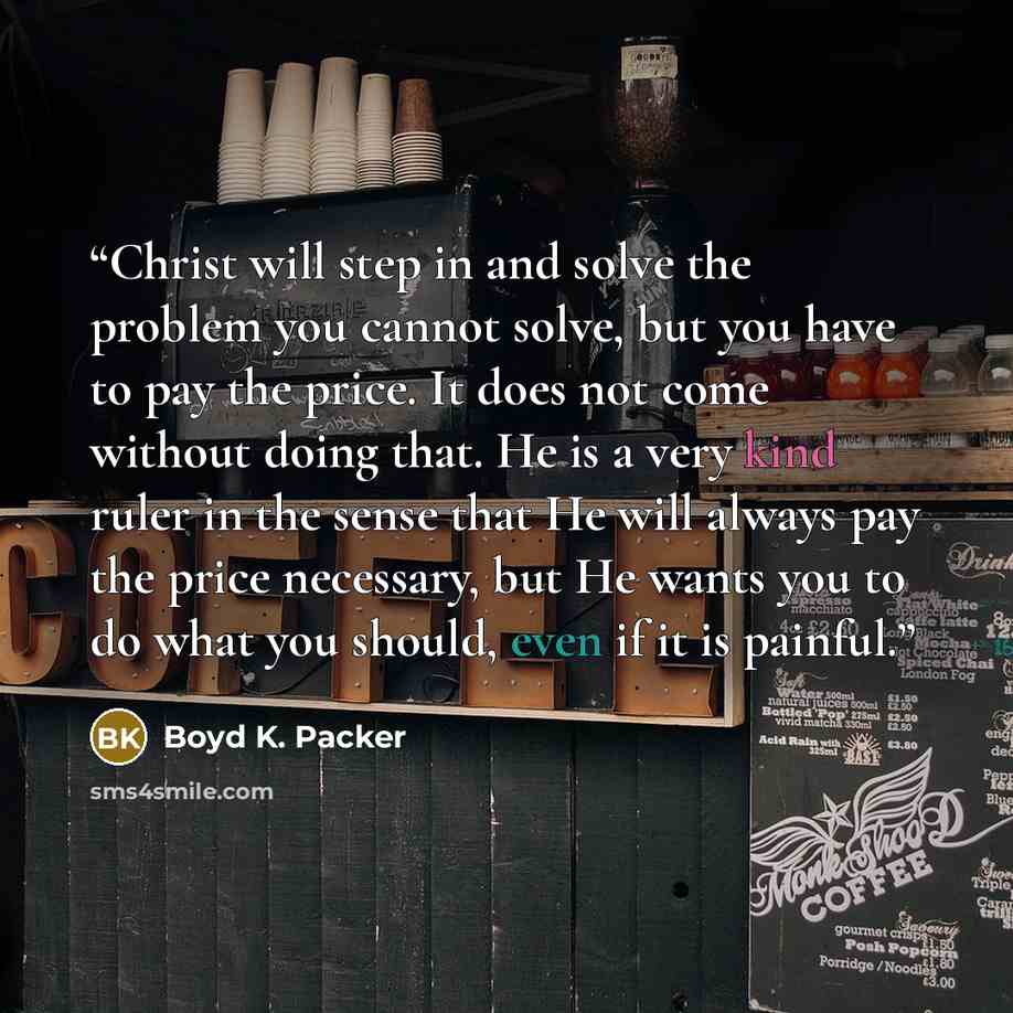 “Christ will step in and solve the problem you cannot solve, but you have to pay the price. It does not come without doing that. He is a very kind ruler in the sense that He will always pay the price necessary, but He wants you to do what you should, even if it is painful.” quote by Boyd K. Packer