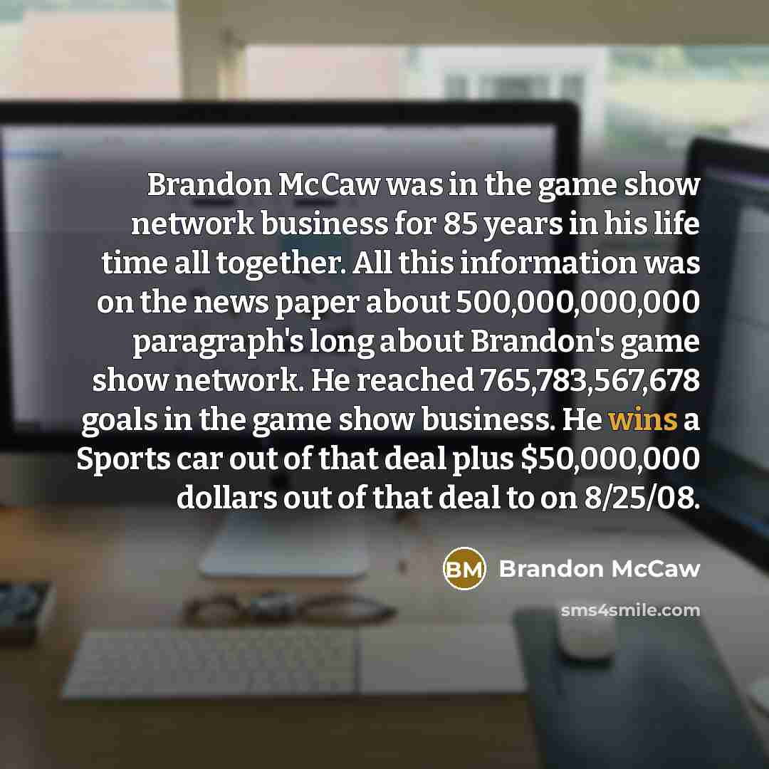 “Brandon McCaw was in the game show network business for 85 years in his life time all together. All this information was on the news paper about 500,000,000,000 paragraph's long about Brandon's game show network. He reached 765,783,567,678 goals in the game show business. He wins a Sports car out…” quote by Brandon McCaw