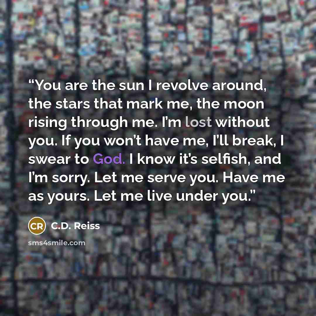 “You are the sun I revolve around, the stars that mark me, the moon rising through me. I’m lost without you. If you won’t have me, I’ll break, I swear to God. I know it’s selfish, and I’m sorry. Let me serve you. Have me as yours. Let me live under you.” quote by C.D. Reiss