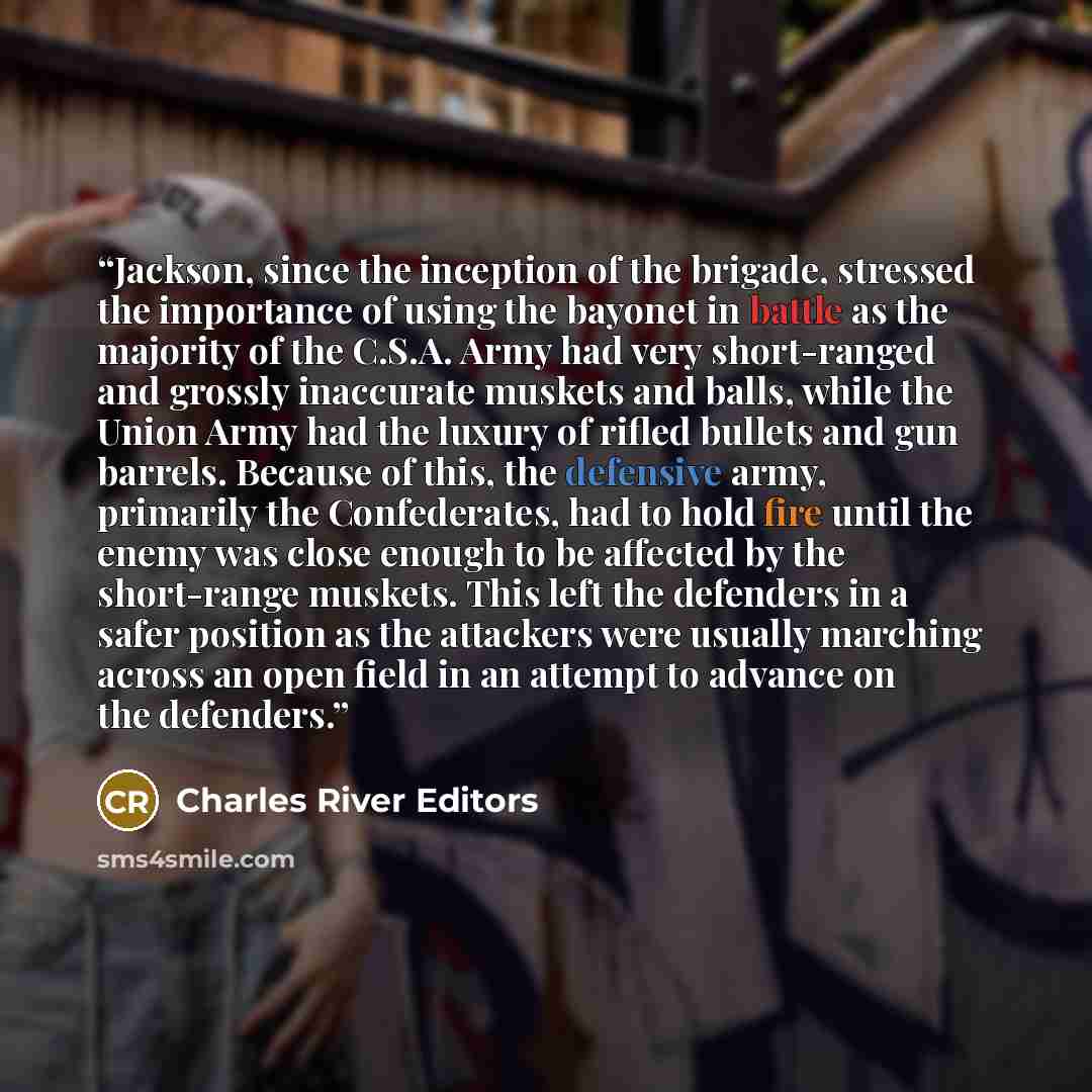 “Jackson, since the inception of the brigade, stressed the importance of using the bayonet in battle as the majority of the C.S.A. Army had very short-ranged and grossly inaccurate muskets and balls, while the Union Army had the luxury of rifled bullets and gun barrels. Because of this, the…” quote by Charles River Editors