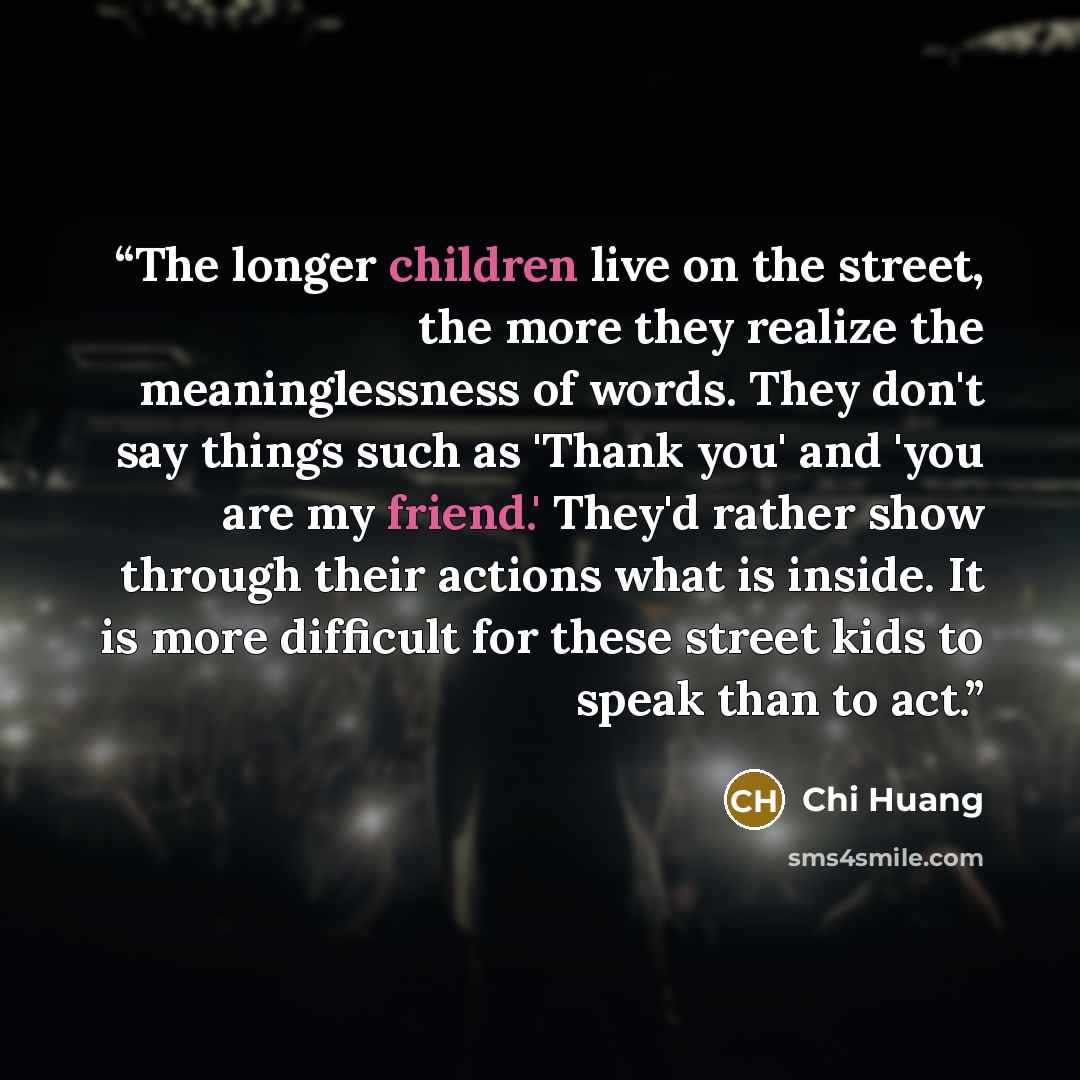 “The longer children live on the street, the more they realize the meaninglessness of words. They don't say things such as 'Thank you' and 'you are my friend.' They'd rather show through their actions what is inside. It is more difficult for these street kids to speak than to act.” quote by Chi Huang