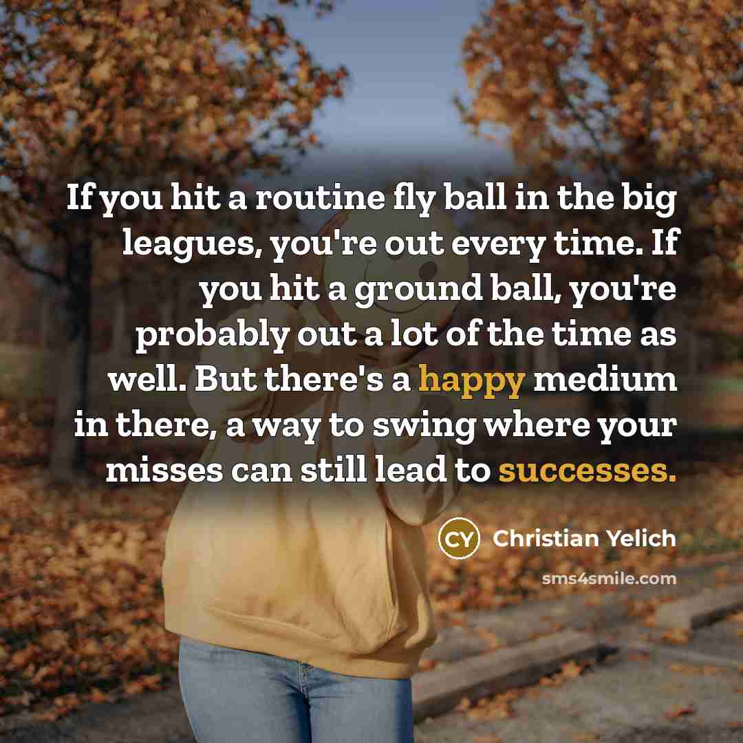 “If you hit a routine fly ball in the big leagues, you're out every time. If you hit a ground ball, you're probably out a lot of the time as well. But there's a happy medium in there, a way to swing where your misses can still lead to successes.” quote by Christian Yelich