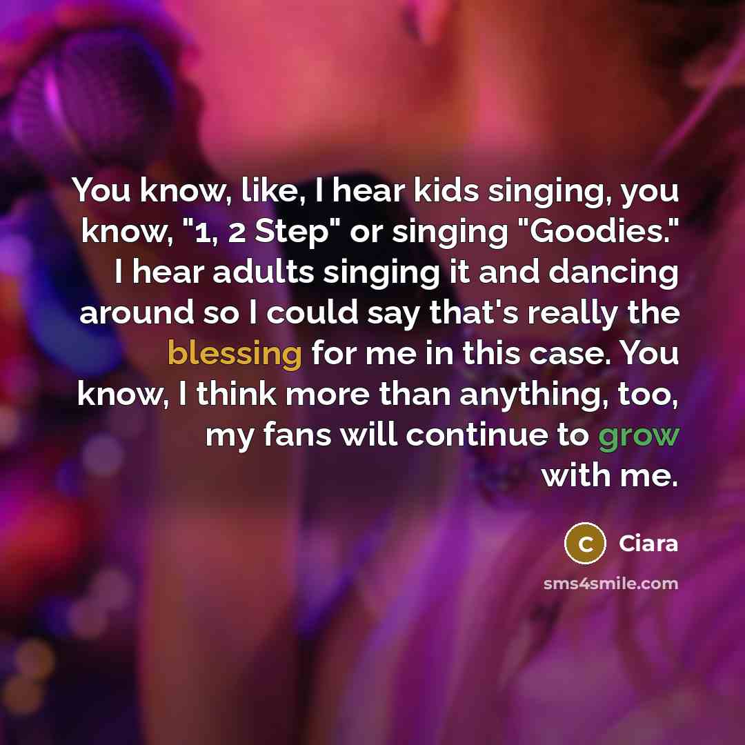 “You know, like, I hear kids singing, you know, "1, 2 Step" or singing "Goodies." I hear adults singing it and dancing around so I could say that's really the blessing for me in this case. You know, I think more than anything, too, my fans will continue to grow with me.” quote by Ciara