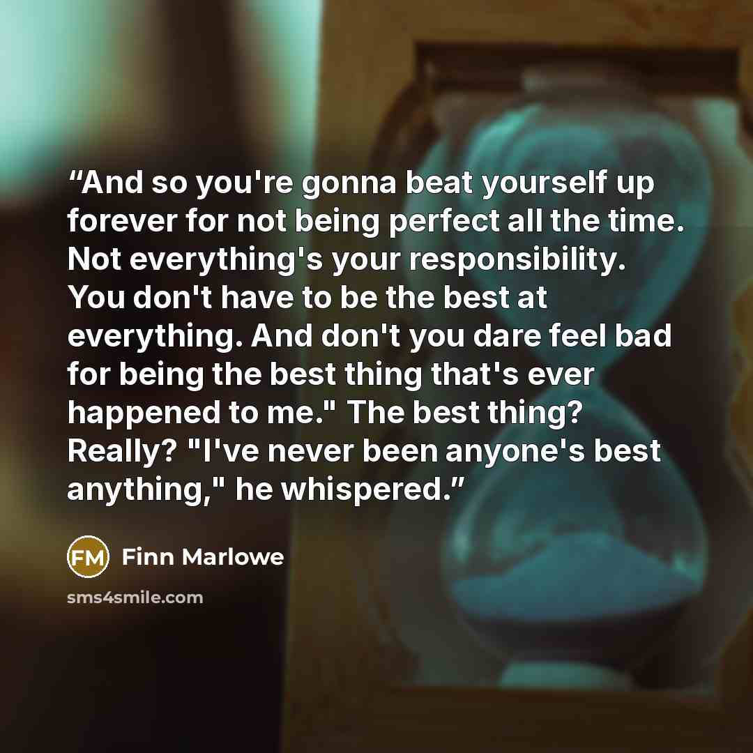 “And so you're gonna beat yourself up forever for not being perfect all the time. Not everything's your responsibility. You don't have to be the best at everything. And don't you dare feel bad for being the best thing that's ever happened to me." The best thing? Really? "I've never been anyone's…” quote by Finn Marlowe