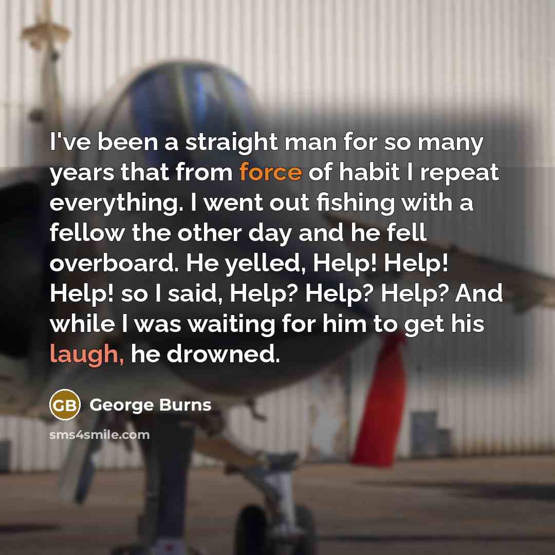 “I've been a straight man for so many years that from force of habit I repeat everything. I went out fishing with a fellow the other day and he fell overboard. He yelled, Help! Help! Help! so I said, Help? Help? Help? And while I was waiting for him to get his laugh, he drowned.” quote by George Burns
