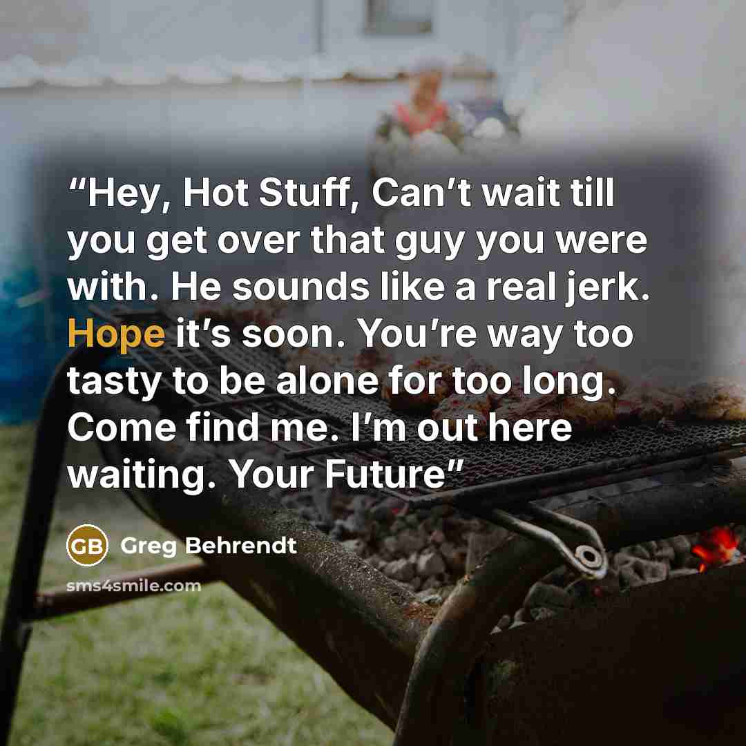 “Hey, Hot Stuff, Can’t wait till you get over that guy you were with. He sounds like a real jerk. Hope it’s soon. You’re way too tasty to be alone for too long. Come find me. I’m out here waiting. Your Future” quote by Greg Behrendt