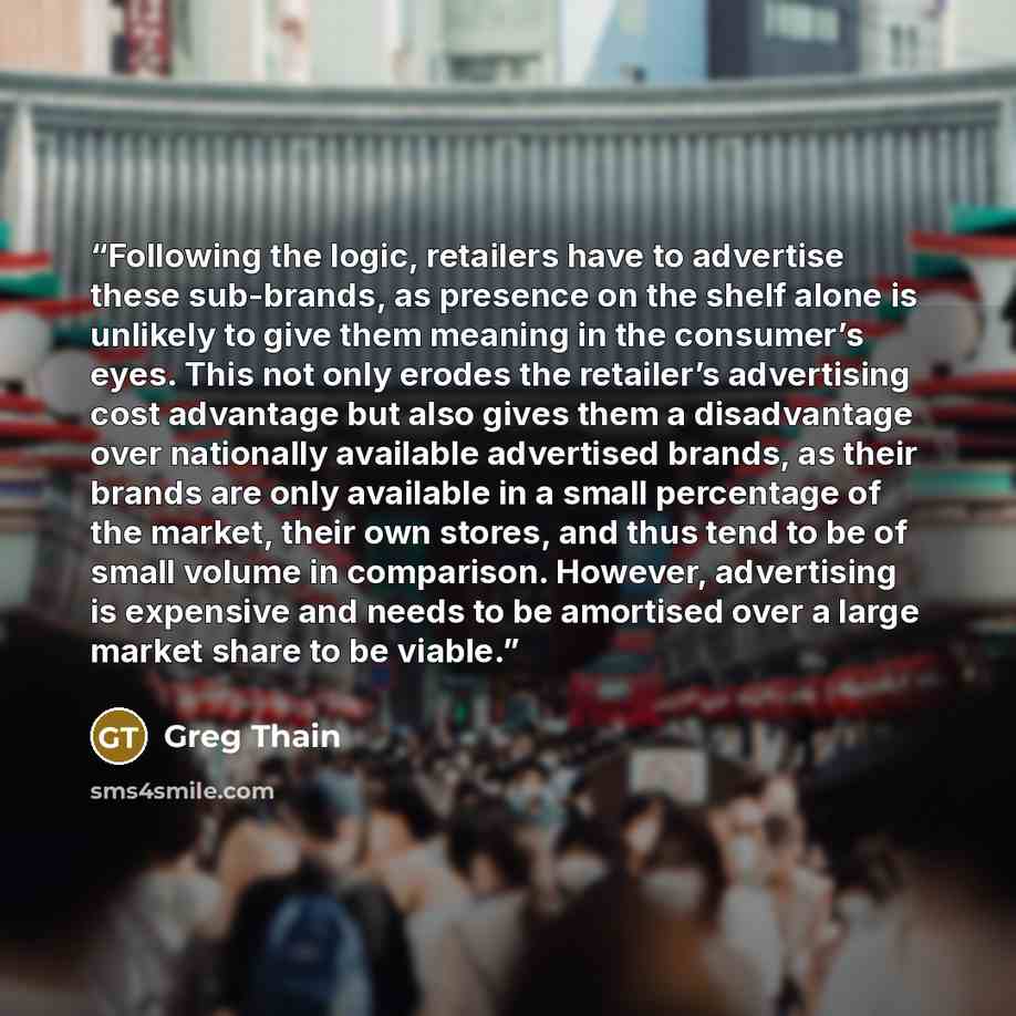 “Following the logic, retailers have to advertise these sub-brands, as presence on the shelf alone is unlikely to give them meaning in the consumer’s eyes. This not only erodes the retailer’s advertising cost advantage but also gives them a disadvantage over nationally available advertised brands…” quote by Greg Thain