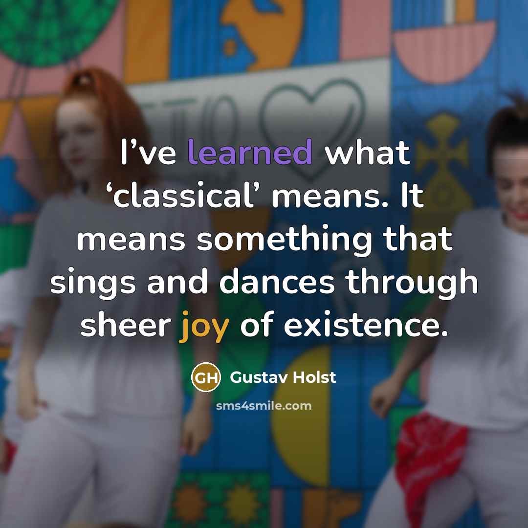 “I’ve learned what ‘classical’ means. It means something that sings and dances through sheer joy of existence.” quote by Gustav Holst