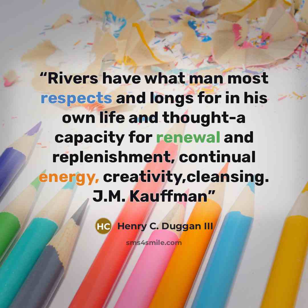 “Rivers have what man most respects and longs for in his own life and thought-a capacity for renewal and replenishment, continual energy, creativity,cleansing. J.M. Kauffman” quote by Henry C. Duggan III