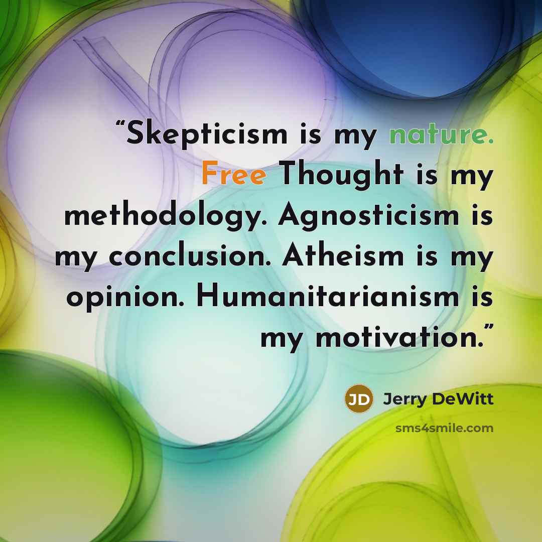“Skepticism is my nature. Free Thought is my methodology. Agnosticism is my conclusion. Atheism is my opinion. Humanitarianism is my motivation.” quote by Jerry DeWitt