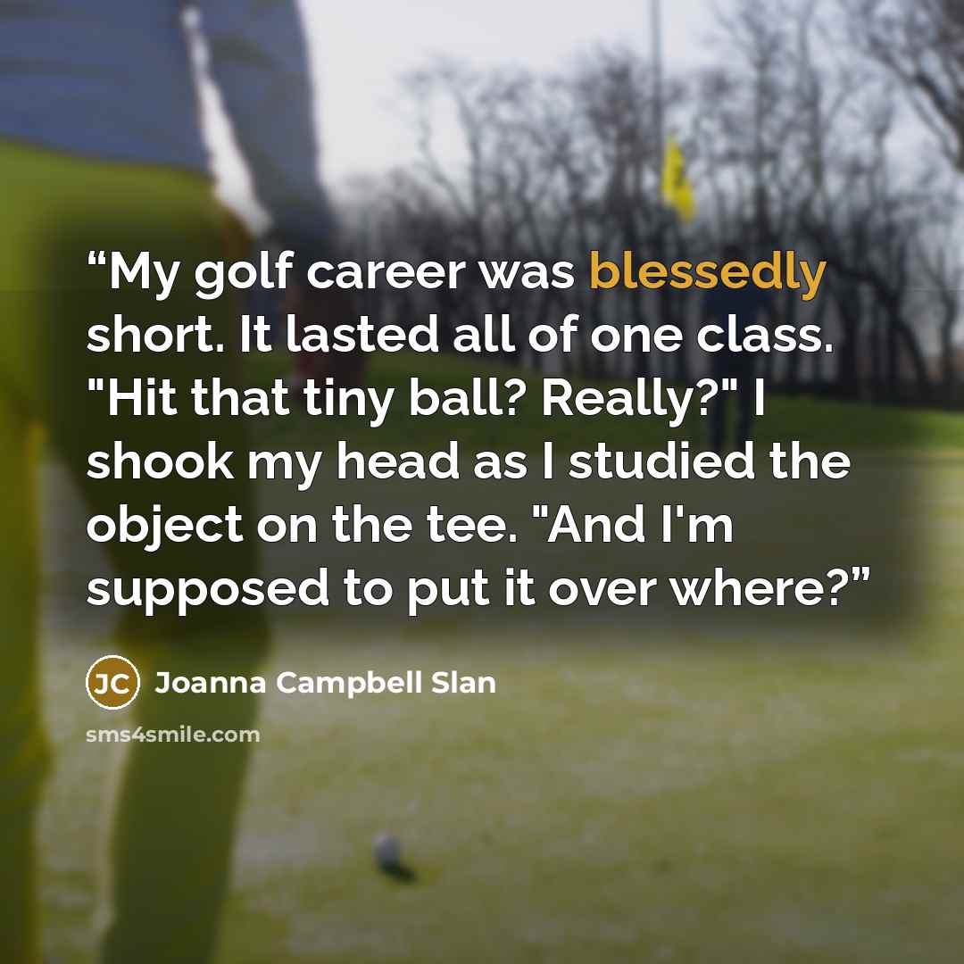 “My golf career was blessedly short. It lasted all of one class. "Hit that tiny ball? Really?" I shook my head as I studied the object on the tee. "And I'm supposed to put it over where?” quote by Joanna Campbell Slan