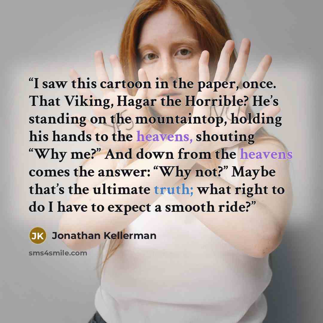 “I saw this cartoon in the paper, once. That Viking, Hagar the Horrible? He’s standing on the mountaintop, holding his hands to the heavens, shouting “Why me?” And down from the heavens comes the answer: “Why not?” Maybe that’s the ultimate truth; what right to do I have to expect a smooth ride?” quote by Jonathan Kellerman