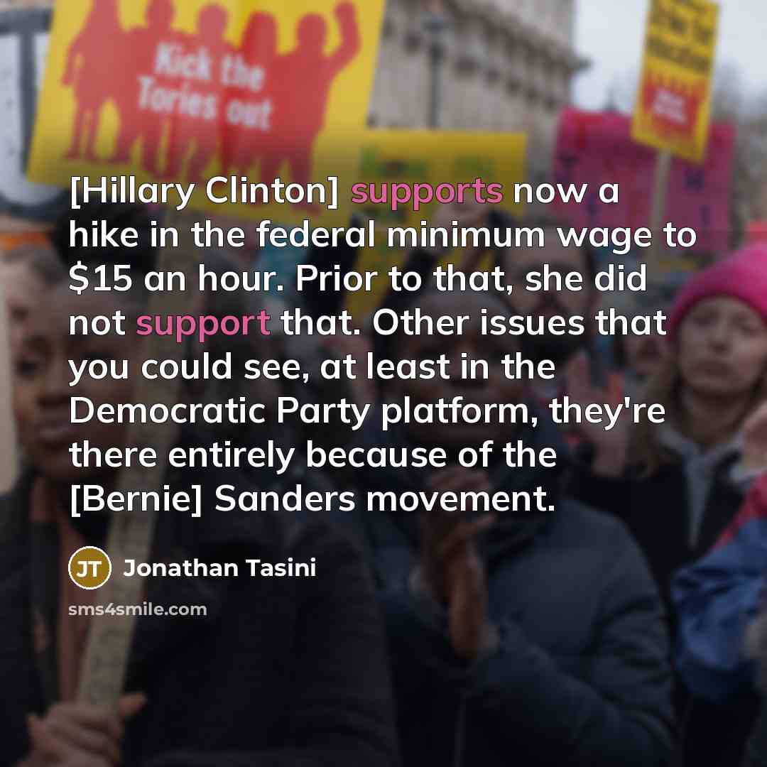“[Hillary Clinton] supports now a hike in the federal minimum wage to $15 an hour. Prior to that, she did not support that. Other issues that you could see, at least in the Democratic Party platform, they're there entirely because of the [Bernie] Sanders movement.” quote by Jonathan Tasini