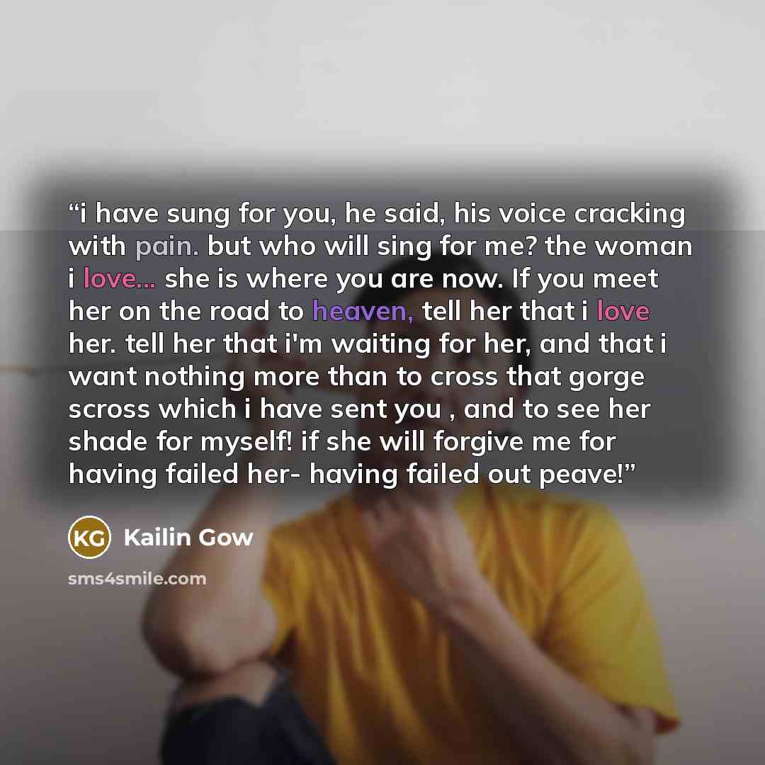 “i have sung for you, he said, his voice cracking with pain. but who will sing for me? the woman i love... she is where you are now. If you meet her on the road to heaven, tell her that i love her. tell her that i'm waiting for her, and that i want nothing more than to cross that gorge scross which…” quote by Kailin Gow