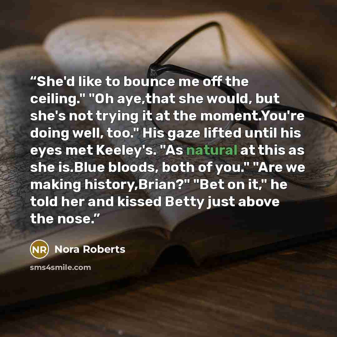 “She'd like to bounce me off the ceiling." "Oh aye,that she would, but she's not trying it at the moment.You're doing well, too." His gaze lifted until his eyes met Keeley's. "As natural at this as she is.Blue bloods, both of you." "Are we making history,Brian?" "Bet on it," he told her and kissed…” quote by Nora Roberts