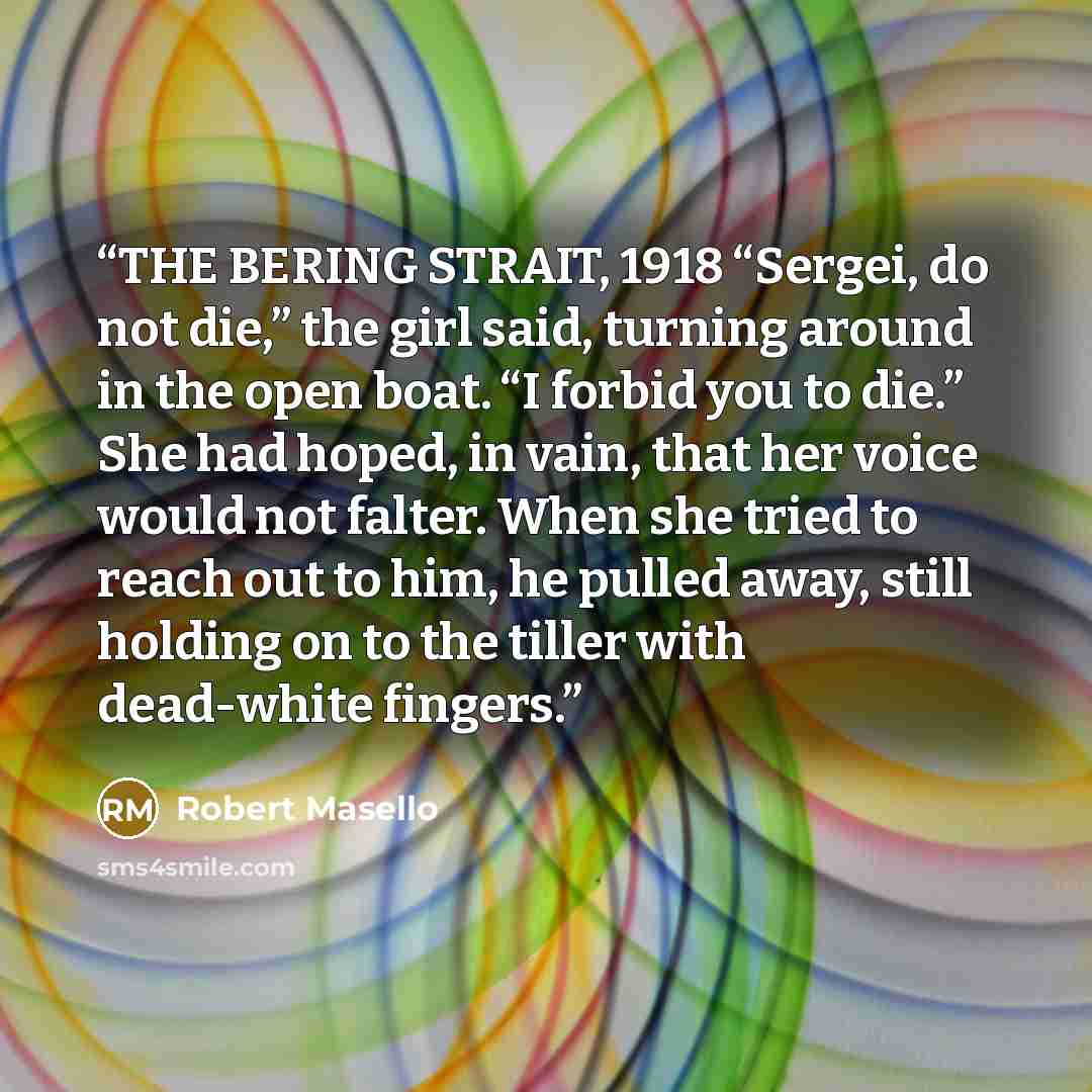 “THE BERING STRAIT, 1918 “Sergei, do not die,” the girl said, turning around in the open boat. “I forbid you to die.” She had hoped, in vain, that her voice would not falter. When she tried to reach out to him, he pulled away, still holding on to the tiller with dead-white fingers.” quote by Robert Masello