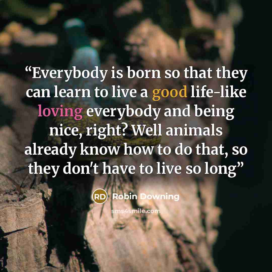 “Everybody is born so that they can learn to live a good life-like loving everybody and being nice, right? Well animals already know how to do that, so they don't have to live so long” quote by Robin Downing