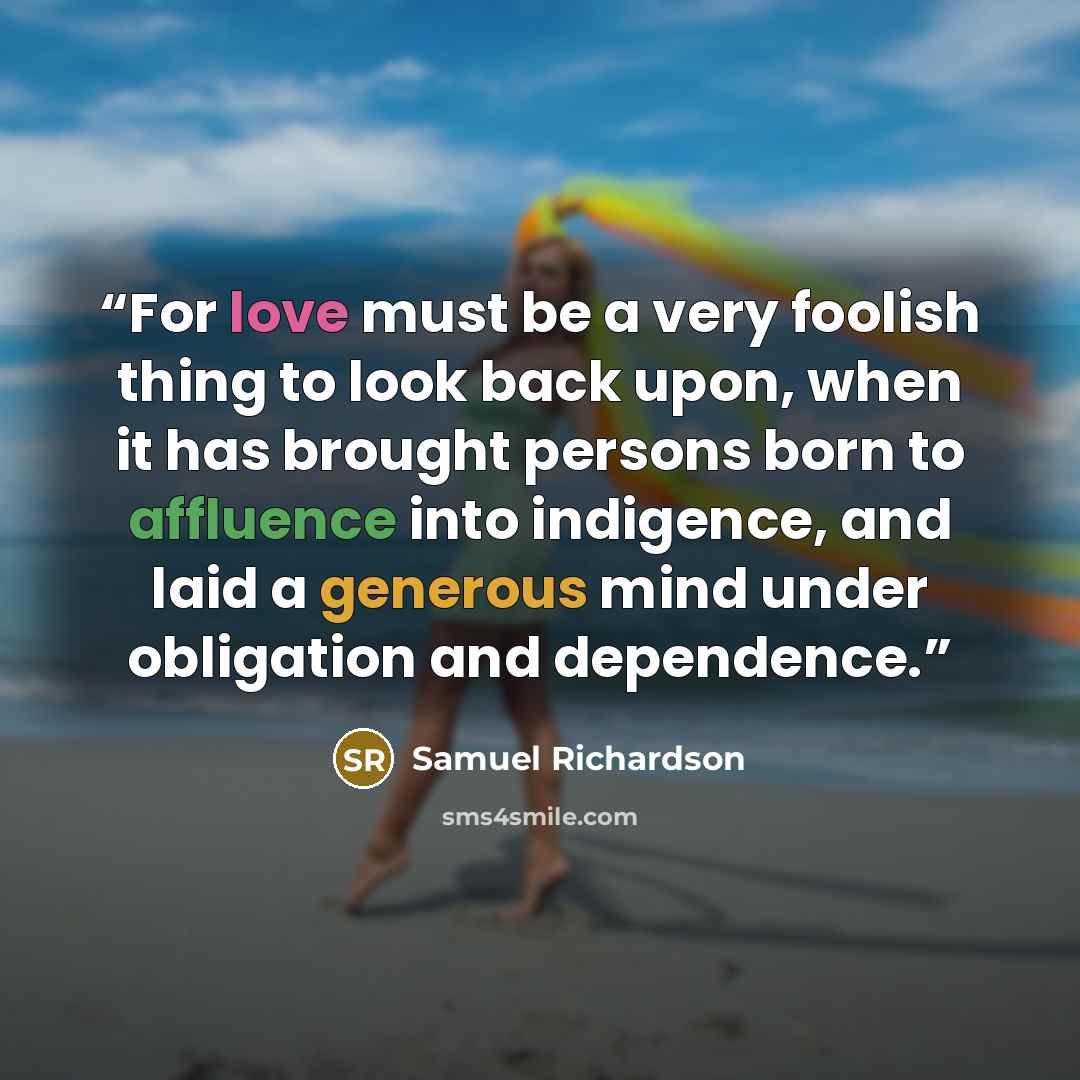 “For love must be a very foolish thing to look back upon, when it has brought persons born to affluence into indigence, and laid a generous mind under obligation and dependence.” quote by Samuel Richardson